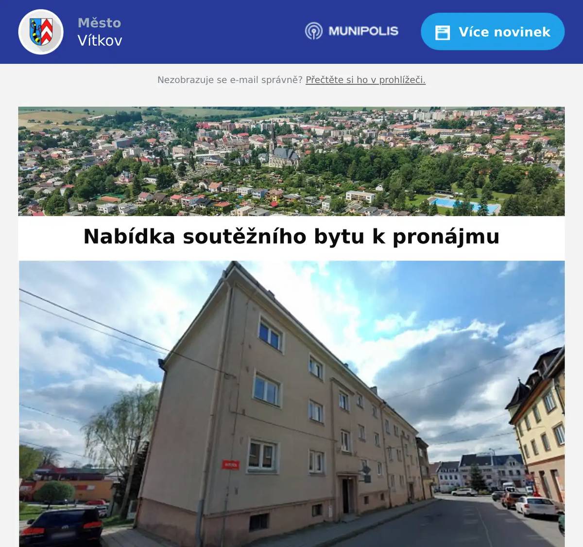 Město Vítkov vyhlašuje nabídkové řízení na pronájem městského bytu - Husova 640, Vítkov č. bytu: 6velikost: 2+1podlahová plocha m2: 61,70patro: 3.vybavení: kuchyňská linka, varná deska el., vestavná trouba, měřiče tepla a vody, sklepmin. nájem: 7.254 KčVS pro jistinu: 06640  Nabídku mohou podat žadatelé, kteří splňují tyto podmínky: žadatel musí minimálně dva roky pracovat, což dokládá příjmy. Starobní důchod se považuje také za příjem, tzn., že nabídku mohou podat i senioři žadatel nesmí mít dluhy vůči městu a jeho příspěvkovým organizacím (dokládá se potvrzením o bezdlužnosti) žadatel musí složit vratnou jistinu ve výši 5.000,- na účet města 19-1323821/0100 pod příslušným variabilním symbolem žadatel nemusí mít trvalý pobyt ve Vítkově žadatel nesmí pobírat sociální dávky žadatel může mít platnou nájemní smlouvu na jiný městský byt, v případě vítězné nabídky by byla uzavřena nová nájemní smlouva Nabídku se všemi náležitostmi je nutno podat do 1. 4. do 9:00 hodin, ihned poté proběhne otevírání obálek. Prohlídka bytu bude možná v pondělí 30. 3. v 9:00 nebo v 15:30 hodin. Prohlídku je nutné předem domluvit na telefonním čísle 556 312 297 nebo e-mailem adamusova@vitkov.info.  Další náležitosti: Podat žádost o přidělení bytu s uvolněným nájemným (formulář), včetně povinných příloh: Potvrzení o bezdlužnosti – vyřizuje se u paní Hájková (Finanční odbor, 4. patro), platí se 100,- Potvrzení o výši příjmu za posledních 24 měsíců Výpis z centrální evidence exekucí (Czech point na poště), platí se 50,- Podat nabídku na Formuláři nabídkového řízení Součástí nabídky bude potvrzení o zaplacené kauci ve výši 5.000,- (číslo účtu a VS je uvedeno u nabídky bytu). Tato kauce se po ukončení výběrového řízení vrací zpět uchazečům. Povinné doklady k podání nabídky - vše podat v zalepené obálce s označením „NEOTEVÍRAT – NABÍDKOVÉ ŘÍZENÍ – ADRESA POŽADOVANÉHO BYTU“