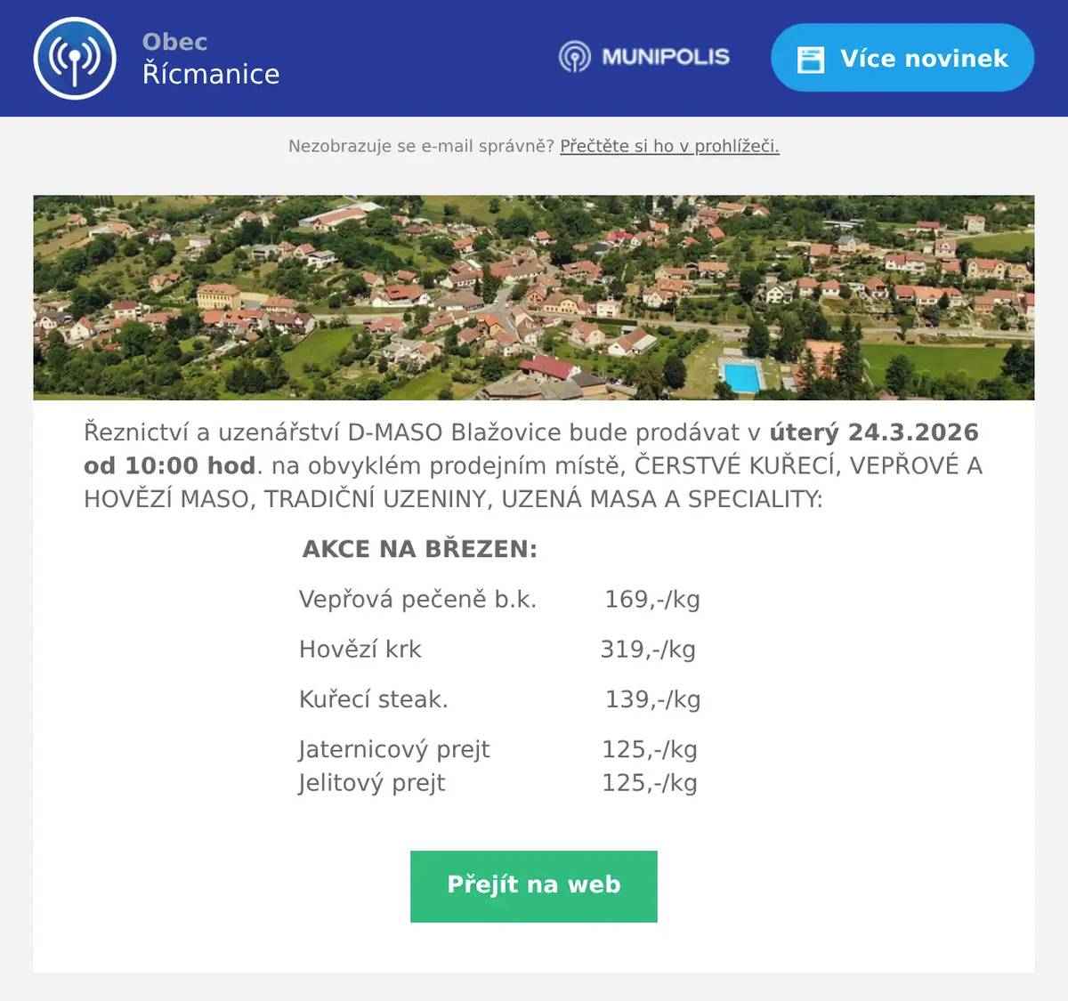 Řeznictví a uzenářství D-MASO Blažovice bude prodávat v úterý 24.3.2026 od 10:00 hod. na obvyklém prodejním místě, ČERSTVÉ KUŘECÍ, VEPŘOVÉ A HOVĚZÍ MASO, TRADIČNÍ UZENINY, UZENÁ MASA A SPECIALITY: AKCE NA BŘEZEN: Vepřová pečeně b.k.         169,-/kg Hovězí krk                        319,-/kg Kuřecí steak.                     139,-/kg Jaternicový prejt               125,-/kg                                Jelitový prejt                     125,-/kg