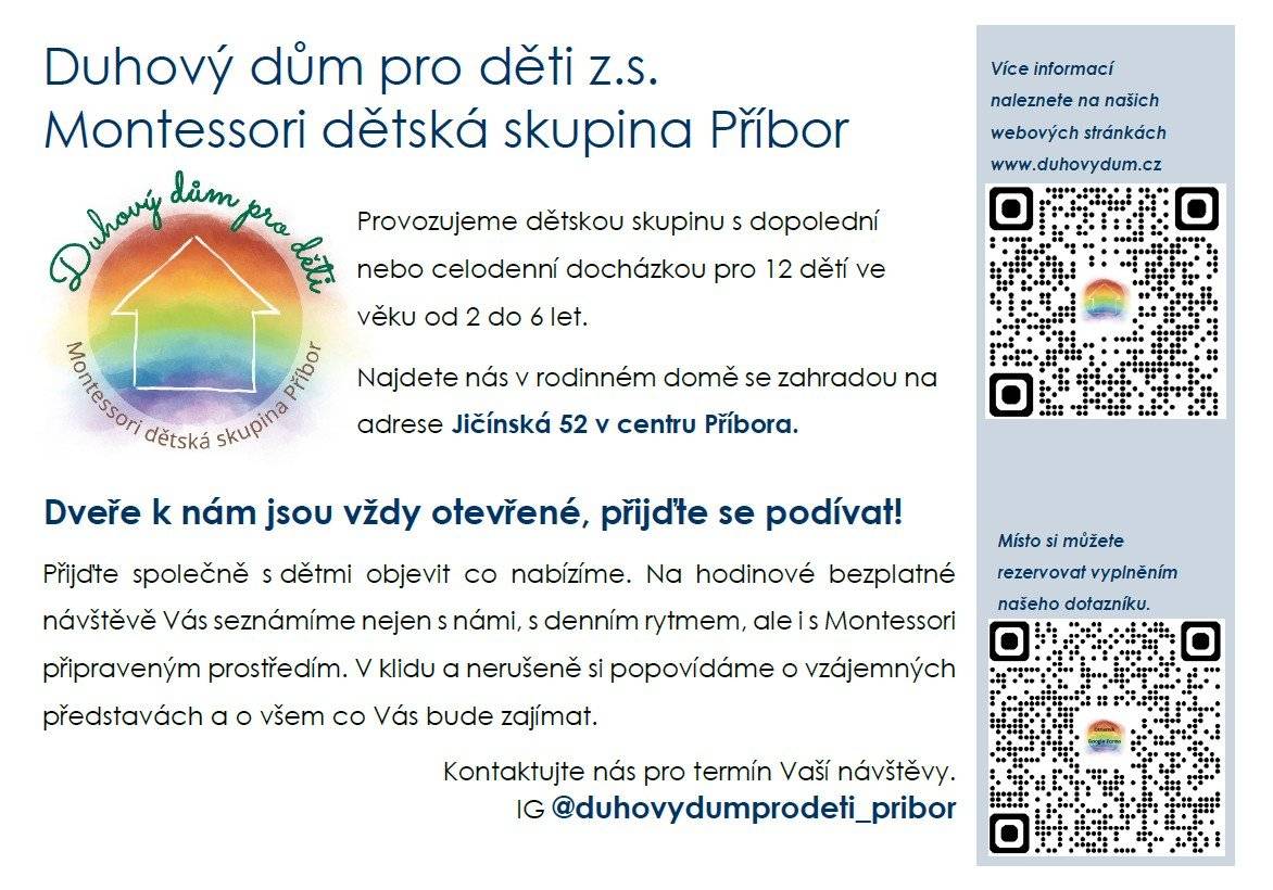Spolek Duhový dům pro děti z.s. nově provozuje Montessori dětskou skupinu pro děti ve věku od 2 do 6 let. Kapacita je 12 dětí a rodiče mohou využít dopolední i celodenní docházku. Skupina sídlí v rodinném domě se zahradou na adrese Jičínská 52, přímo v centru města. Pokud vás zajímá, jak to u nich funguje, můžete využít dny otevřených dveří: úterý 24. března 2026 úterý 31. března 2026 vždy od 9 do 17 hodin Přijďte se společně s dětmi podívat, poznat prostředí i přístup, který tato skupina nabízí. Více informací najdete na webu www.duhovydum.cz nebo na Instagramu @duhovydumproděti_pribor.