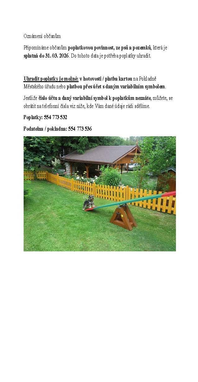 Oznámení občanům Připomínáme občanům poplatkovou povinnost, ze psů a pozemků, která je splatná do 31. 03. 2026. Do tohoto data je potřeba poplatky uhradit.   Uhradit poplatky je možné: v hotovosti / platba kartou na Pokladně Městského úřadu nebo platbou přes účet s daným variabilním symbolem. Jestliže číslo účtu a daný variabilní symbol k poplatkům neznáte, můžete, se obrátit na telefonní čísla viz níže, kde Vám dané údaje rádi sdělíme. Poplatky: 554 773 532 Podatelna / pokladna: 554 773 536