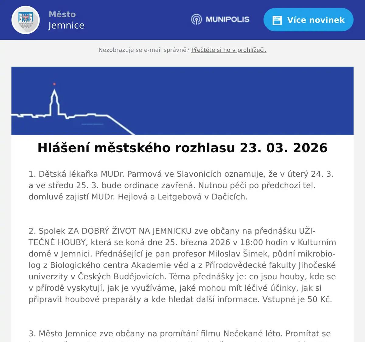 1. Dětská lékařka MUDr. Parmová ve Slavonicích oznamuje, že v úterý 24. 3. a ve středu 25. 3. bude ordinace zavřená. Nutnou péči po předchozí tel. domluvě zajistí MUDr. Hejlová a Leitgebová v Dačicích.  2. Spolek ZA DOBRÝ ŽIVOT NA JEMNICKU zve občany na přednášku UŽITEČNÉ HOUBY, která se koná dne 25. března 2026 v 18:00 hodin v Kulturním domě v Jemnici. Přednášející je pan profesor Miloslav Šimek, půdní mikrobiolog z Biologického centra Akademie věd a z Přírodovědecké fakulty Jihočeské univerzity v Českých Budějovicích. Téma přednášky je: co jsou houby, kde se v přírodě vyskytují, jak je využíváme, jaké mohou mít léčivé účinky, jak si připravit houbové preparáty a kde hledat další informace. Vstupné je 50 Kč.  3. Město Jemnice zve občany na promítání filmu Nečekané léto. Promítat se bude ve čtvrtek 26. 3. 2026 v 19:00 hodin v kině v Jemnici. Vstupné je 120 Kč.  4. Pan Libor Svoboda pořádá od dubna pro místní občany kurzy Angličtiny a Španělštiny. Zbavte se strachu a naučte se komunikovat díky efektivní metodě ANEB tentokrát už se jazyk konečně naučíte. Vhodné pro začátečníky, věčné začátečníky i mírně pokročilé. Bližší informace  info@liborsvoboda.cz. 