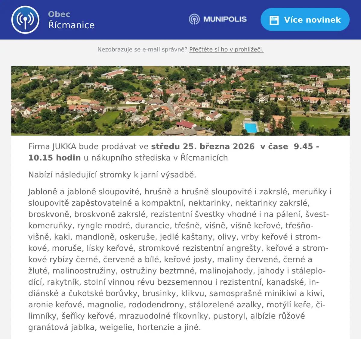 Firma JUKKA bude prodávat ve středu 25. března 2026  v čase  9.45 - 10.15 hodin u nákupního střediska v Řícmanicích Nabízí následující stromky k jarní výsadbě. Jabloně a jabloně sloupovité, hrušně a hrušně sloupovité i zakrslé, meruňky i sloupovitě zapěstovatelné a kompaktní, nektarinky, nektarinky zakrslé, broskvoně, broskvoně zakrslé, rezistentní švestky vhodné i na pálení, švestkomeruňky, ryngle modré, durancie, třešně, višně, višně keřové, třešňovišně, kaki, mandloně, oskeruše, jedlé kaštany, olivy, vrby keřové i stromkové, moruše, lísky keřové, stromkové rezistentní angrešty, keřové a stromkové rybízy černé, červené a bílé, keřové josty, maliny červené, černé a žluté, malinoostružiny, ostružiny beztrnné, malinojahody, jahody i stáleplodící, rakytník, stolní vinnou révu bezsemennou i rezistentní, kanadské, indiánské a čukotské borůvky, brusinky, klikvu, samosprašné minikiwi a kiwi, aronie keřové, magnolie, rododendrony, stálozelené azalky, motýlí keře, čilimníky, šeříky keřové, mrazuodolné fíkovníky, pustoryl, albízie růžové granátová jablka, weigelie, hortenzie a jiné.