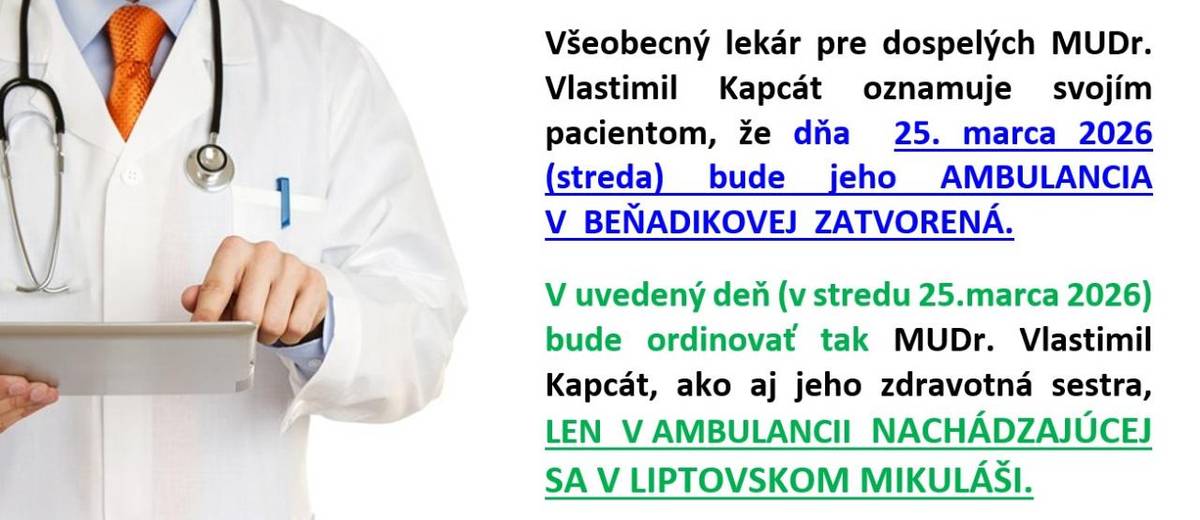 Všeobecný lekár pre dospelých MUDr.Vlastimil Kapcát oznamuje svojím pacientom, že v stredu 25.marca 2026 bude jeho AMBULANCIA V BEŇADIKOVEJ ZATVORENÁ.   V uvedený deň (streda 25.marca 2026) bude ordinovať tak MUDr.Vlastimil Kapcát, ako aj jeho zdravotná sestra, LEN V AMBULANCII V LIPTOVSKOM MIKULÁŠI