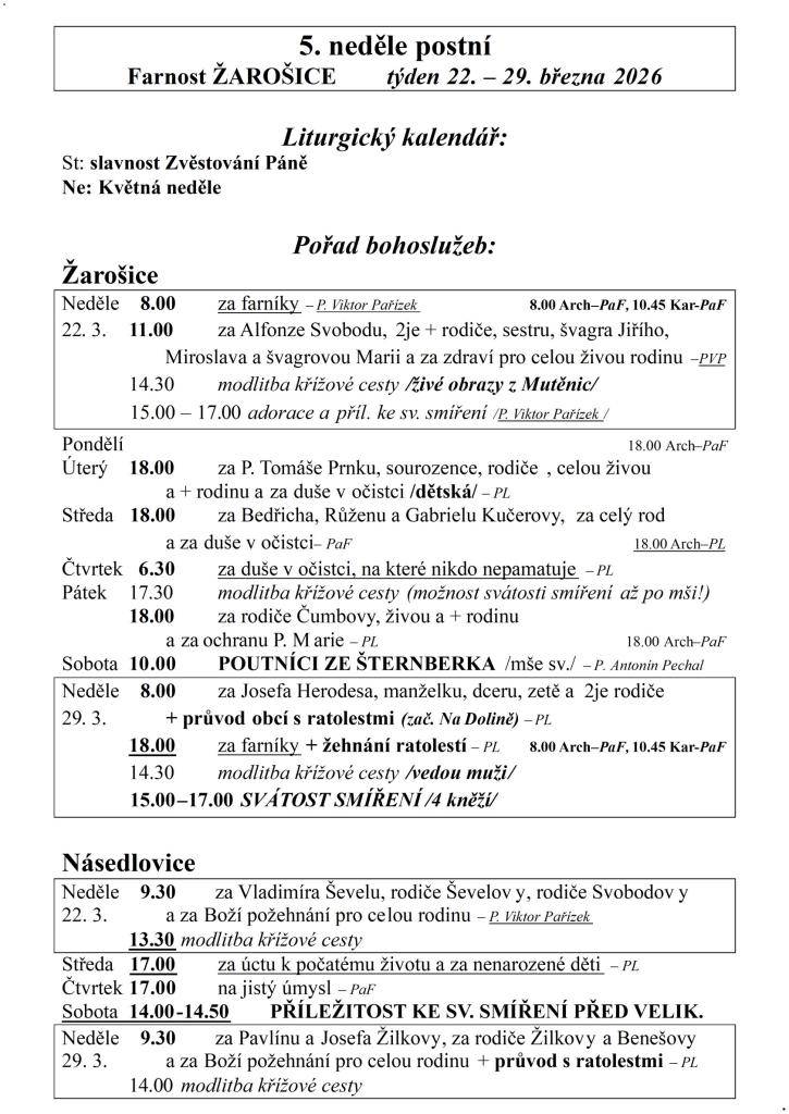 5. neděle postní  Farnost ŽAROŠICE  týden 22. – 29. března 2026    Liturgický kalendář:  St: slavnost Zvěstování Páně  Ne: Květná neděle    Pořad bohoslužeb:  Žarošice                          Neděle    8.00 za farníky – P. Viktor Pařízek   8.00 Arch–PaF, 10.45 Kar-PaF  22. 3.    11.00 za Alfonze Sv