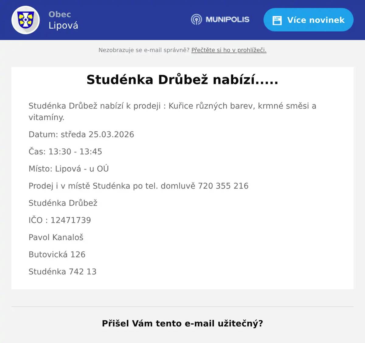 Studénka Drůbež nabízí k prodeji : Kuřice různých barev, krmné směsi a vitamíny. Datum: středa 25.03.2026 Čas: 13:30 - 13:45 Místo: Lipová - u OÚ Prodej i v místě Studénka po tel. domluvě 720 355 216 Studénka Drůbež IČO : 12471739 Pavol Kanaloš Butovická 126 Studénka 742 13