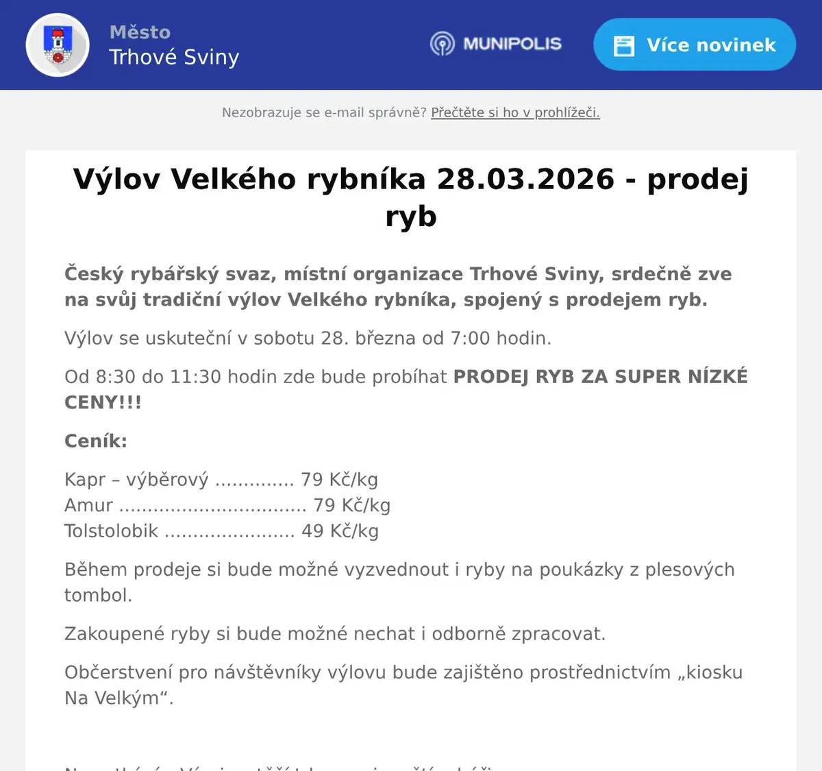 Český rybářský svaz, místní organizace Trhové Sviny, srdečně zve na svůj tradiční výlov Velkého rybníka, spojený s prodejem ryb. Výlov se uskuteční v sobotu 28. března od 7:00 hodin. Od 8:30 do 11:30 hodin zde bude probíhat PRODEJ RYB ZA SUPER NÍZKÉ CENY!!! Ceník: Kapr – výběrový .............. 79 Kč/kgAmur ................................. 79 Kč/kgTolstolobik ....................... 49 Kč/kg Během prodeje si bude možné vyzvednout i ryby na poukázky z plesových tombol. Zakoupené ryby si bude možné nechat i odborně zpracovat. Občerstvení pro návštěvníky výlovu bude zajištěno prostřednictvím „kiosku Na Velkým“.  Na setkání s Vámi se těší trhovosvinenští rybáři.