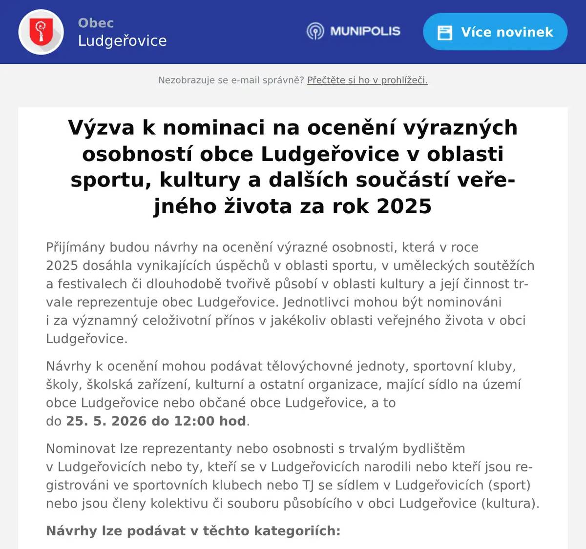 Přijímány budou návrhy na ocenění výrazné osobnosti, která v roce 2025 dosáhla vynikajících úspěchů v oblasti sportu, v uměleckých soutěžích a festivalech či dlouhodobě tvořivě působí v oblasti kultury a její činnost trvale reprezentuje obec Ludgeřovice. Jednotlivci mohou být nominováni i za významný celoživotní přínos v jakékoliv oblasti veřejného života v obci Ludgeřovice. Návrhy k ocenění mohou podávat tělovýchovné jednoty, sportovní kluby, školy, školská zařízení, kulturní a ostatní organizace, mající sídlo na území obce Ludgeřovice nebo občané obce Ludgeřovice, a to do 25. 5. 2026 do 12:00 hod. Nominovat lze reprezentanty nebo osobnosti s trvalým bydlištěm v Ludgeřovicích nebo ty, kteří se v Ludgeřovicích narodili nebo kteří jsou registrováni ve sportovních klubech nebo TJ se sídlem v Ludgeřovicích (sport) nebo jsou členy kolektivu či souboru působícího v obci Ludgeřovice (kultura). Návrhy lze podávat v těchto kategoriích: ⁕ za přínos v oblasti sportu budou přijímány návrhy na ocenění v těchto kategoriích: - kategorie jednotlivci – dospělí, - kategorie jednotlivci – mládež do 19 let včetně, ⁕ jednotlivci za přínos v oblasti kultury ⁕ jednotlivci za celoživotní přínos v jakékoliv oblasti veřejného života „Výrazná osobnost v obci Ludgeřovice“. Své návrhy na ocenění odevzdávejte na předepsaném formuláři (https://www.ludgerovice.cz) osobně nebo písemně na adresu: Obecní úřad Ludgeřovice, Markvartovická 52/48, 747 14 Ludgeřovice, případně elektronicky na e-mail: starosta@ludgerovice.cz (kontakt pro telefonické dotazy: 553 876 010, 725 141 569).
