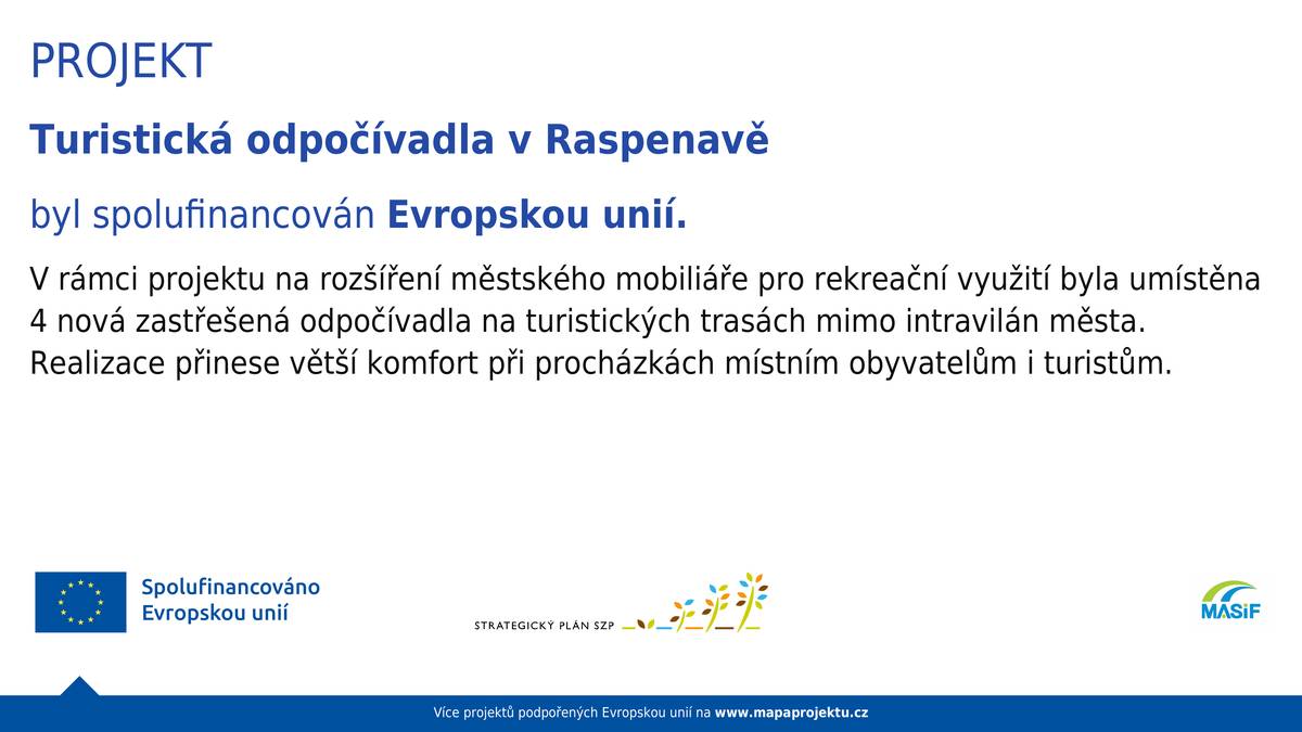 Projekt: Turistická odpočívadla v Raspenavě V rámci projektu na rozšíření městského mobiliáře pro rekreační využití byla pořízena a umístěna čtyři nová zastřešená odpočívadla na turistických trasách mimo intravilán města. Projekt přinese větší komfort při procházkách a projížďkách místním obyvatelům i turistům. Všechna odpočívadla jsou doplněna o stojany pro odkládání jízdních kol a dle konkrétních podmínek také většina o odpadkové koše. U odpočívadla umístěného v CHKO platí, co si kdo přinesl, nechť si i odnese. Zde tedy koš není. Věříme, že odpočívadla s chutí využijete a že se nám u nich společně podaří udržet pořádek. Projekt mohl být realizován díky 3. výzvě MAS Frýdlantsko, z.s. v souladu s programovým rámcem SP SZP 2021-2027 v rámci intervence 52.77. Využili jsme opatření Fiche 6 – Neproduktivní infrastruktura v krajině s 90 % dotací. MAS Frýdlantsko podporuje podnikatele, obce, školy, organizace i aktivní jednotlivce na území Frýdlantska. Pomáhá získávat finance, informace a know how. Všechny aktivity MAS naleznete na webu  https://masif.cz/, aktuální výzvy SZP zde https://www.masif.cz/rozvoj-venkova-pvr-szp/ .