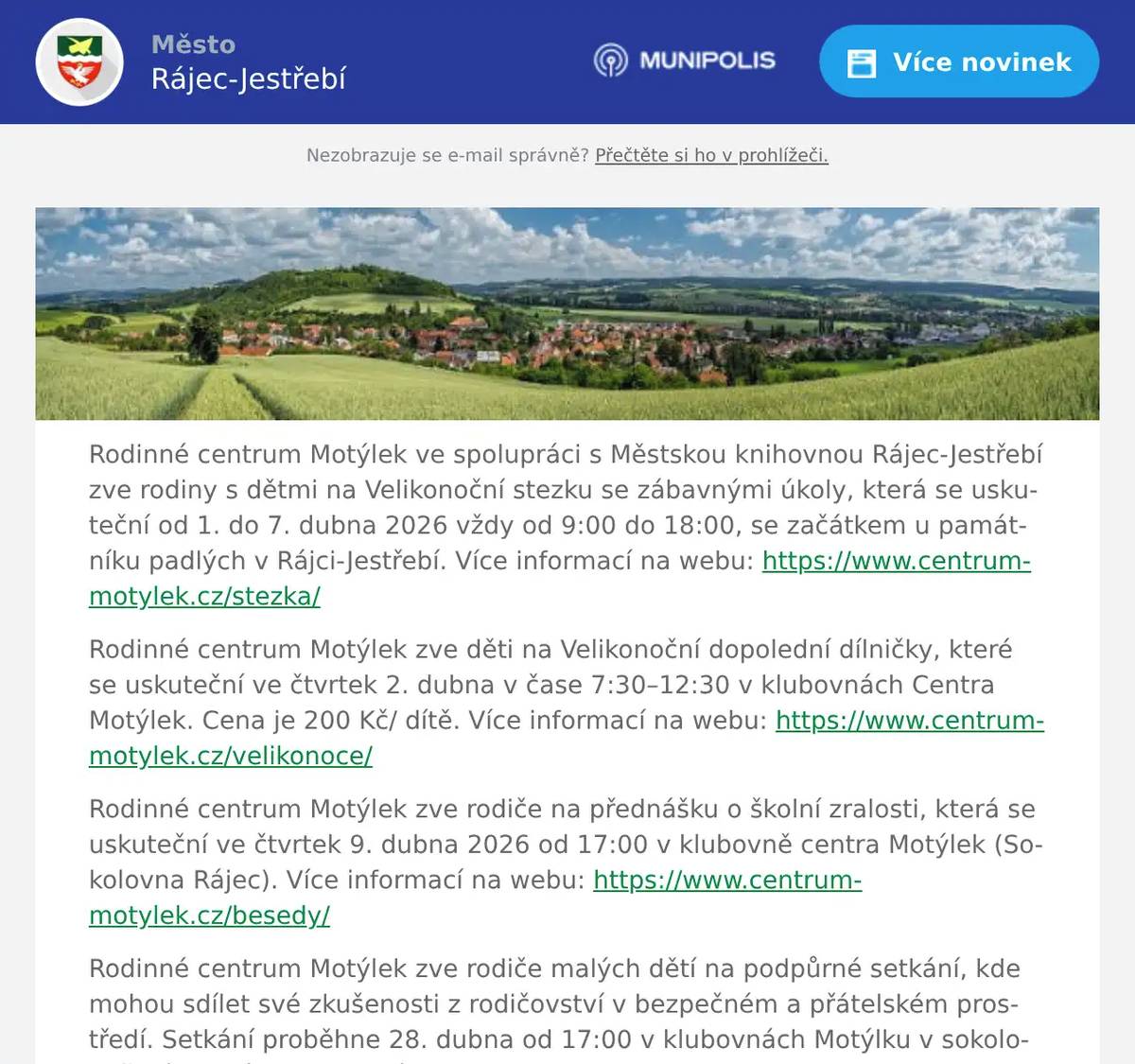 Rodinné centrum Motýlek ve spolupráci s Městskou knihovnou Rájec-Jestřebí zve rodiny s dětmi na Velikonoční stezku se zábavnými úkoly, která se uskuteční od 1. do 7. dubna 2026 vždy od 9:00 do 18:00, se začátkem u památníku padlých v Rájci-Jestřebí. Více informací na webu: https://www.centrum-motylek.cz/stezka/ Rodinné centrum Motýlek zve děti na Velikonoční dopolední dílničky, které se uskuteční ve čtvrtek 2. dubna v čase 7:30–12:30 v klubovnách Centra Motýlek. Cena je 200 Kč/ dítě. Více informací na webu: https://www.centrum-motylek.cz/velikonoce/ Rodinné centrum Motýlek zve rodiče na přednášku o školní zralosti, která se uskuteční ve čtvrtek 9. dubna 2026 od 17:00 v klubovně centra Motýlek (Sokolovna Rájec). Více informací na webu: https://www.centrum-motylek.cz/besedy/ Rodinné centrum Motýlek zve rodiče malých dětí na podpůrné setkání, kde mohou sdílet své zkušenosti z rodičovství v bezpečném a přátelském prostředí. Setkání proběhne 28. dubna od 17:00 v klubovnách Motýlku v sokolovně Rájec. Více informací na webu: https://www.centrum-motylek.cz/chvilka-pro-rodice/ Rodinné centrum Motýlek Vás zve na herničky, které se konají každé úterý v čase od 9 do 11 hodin. Každý týden se můžete těšit na tematické zaměření herničky a doprovodný program dle rozpisu. Cena herničky je 30 Kč za dítě. Více informací na webu https://www.centrum-motylek.cz/hernicky/