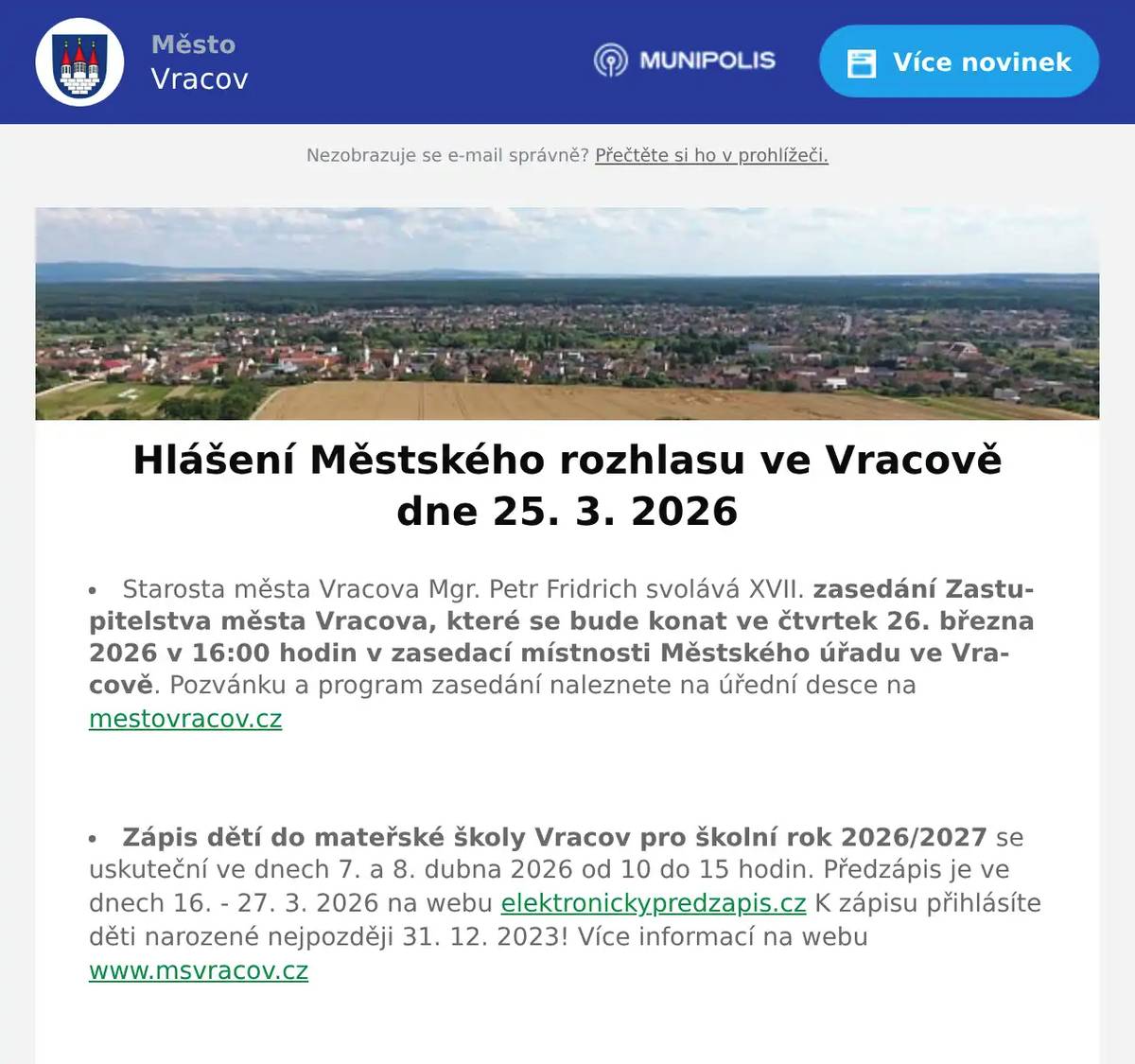 Starosta města Vracova Mgr. Petr Fridrich svolává XVII. zasedání Zastupitelstva města Vracova, které se bude konat ve čtvrtek 26. března 2026 v 16:00 hodin v zasedací místnosti Městského úřadu ve Vracově. Pozvánku a program zasedání naleznete na úřední desce na mestovracov.cz  Zápis dětí do mateřské školy Vracov pro školní rok 2026/2027 se uskuteční ve dnech 7. a 8. dubna 2026 od 10 do 15 hodin. Předzápis je ve dnech 16. - 27. 3. 2026 na webu elektronickypredzapis.cz K zápisu přihlásíte děti narozené nejpozději 31. 12. 2023! Více informací na webu www.msvracov.cz  EG.D, s.r.o. oznamuje přerušení dodávky elektrické energie v pondělí 30. 3. 2026 od 7:45 do 15:15 hod. v těchto ulicích: Záhumenská, Baráky, Radniční, Mlýnská, nám. Míru, část ul. Jiráskova od čp. 61 po čp. 1610 včetně čp. 74, 75, 930 a par. č. 239 (netýká se čp. 682 a 1530), část ul. Stará od č p. 24 po čp. 817 týká se i čp. 18, část ul. Nádražní od čp. 597 a 1059 po nám. Míru (netýká se čp. 666 a objektů směr ul. Zahradská), objekty od přečerpávací stanice VaK a par. č. 3752 po ul. Záhumenská, v ul. Vlkošská čp. 185 a v ul. Bzenecká čp. 557 a 728.  Městský úřad Vracov, Městská knihovna Vracov, Infocentrum a Městský kulturní klub Vracov oznamují, že budou v pondělí 30. 3. 2026 uzavřeny z důvodu vypnutí elektrické energie. Děkujeme za pochopení.  MUDr. Mária Spáčilová oznamuje, že v pondělí 30. 3., 13. 4., 20. 4. a v pátek 24. 4. 20026 nebude ve Vracově ordinovat z důvodu odstávky elektřiny, v pondělí zůstává odpolední ordinace ve Vlkoši.  Česká pošta, s.p. oznamuje, že v pondělí  3. 2026 bude uzavřena provozovna pošty ve Vracově z důvodu nahlášené odstávky elektrické energie.  Radmil CZ s.r.o. hledá schopné lidi na pozici instalatér. Praxe v oboru nutná. Kontakt: radmil@radmil.cz a www.radmil.cz  Společnost Sunny Power s 16-letou zkušeností v oboru nabízí profesionální realizaci fotovoltaických systémů na klíč pro rodinné domy, firmy a bytová družstva. Novým doplňkem služeb jsou i klimatizace. Vy určujte, kolik zaplatíte za své energie. Kontakt: 604 618 098.  Pneuservis a Autoservis X car Kyjov u vlakového nádraží nabízí přezouvání vozů osobních, nákladních i AGRO. Přezouvá rychle, levně a kvalitně. Nabízí akční ceny na letní pneumatiky a disky, měření geometrie za pouhých 490 Kč a možnost objednání přes internet. Více informací na xcarcentrum.cz nebo na tel. 774 610 718.  Masarykova základní škola Vracov pořádá pěveckou soutěž Vracovský slavíček ve čtvrtek 26. března 2026 v 16:30 hod. v kulturním domě Vracov.  Římskokatolická farnost Vracov zve malé i velké ke společnému tvoření velikonočních paškálů. Akce se uskuteční v čajovně na faře v pátek 27. 3. po dětské mši svaté, která začíná v 17:30. Každý si může svoji velikonoční svíci odnést domů. Veškerý potřebný materiál bude na místě k dispozici.  Středisko volného času Dúbrava Vás zve na akci Hledání velikonočních vajíček v neděli 29. března 2026 od 15:00 do 17:00 hodin v lese od Ernestovské ulice. Těšit se můžete na hledání vajíček, výtvarné tvoření a zdobení perníčků. Košíček na vajíčka s sebou.  MKK Vracov Vás zve na XIII. Besedu o kroji na téma ze sbírky Národního muzea (nejstarší dochovaný krojový komplet vracovské nevěsty) a Moravského zemského muzea v Brně v pondělí 30. 3. 2026 v 18:00 hodin v malém sále KD Přineste s sebou krojové součásti, abychom je mohli společně určit a diskutovat o nich.  Městský kulturní klub Vracov Vás zve na tanečně-hudební pořad malých forem vojenského uměleckého souboru Ondráš s názvem Karpatami ve středu 1. dubna 2026 v 19:00 hodin v kinosále MKK Vracov. Vstupné: 250Kč. Předprodej vstupenek v infocentru Vracov.