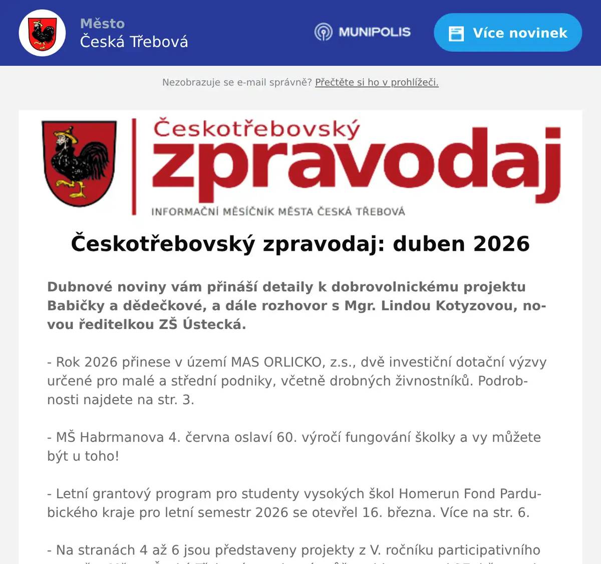Dubnové noviny vám přináší detaily k dobrovolnickému projektu Babičky a dědečkové, a dále rozhovor s Mgr. Lindou Kotyzovou, novou ředitelkou ZŠ Ústecká. - Rok 2026 přinese v území MAS ORLICKO, z.s., dvě investiční dotační výzvy určené pro malé a střední podniky, včetně drobných živnostníků. Podrobnosti najdete na str. 3. - MŠ Habrmanova 4. června oslaví 60. výročí fungování školky a vy můžete být u toho! - Letní grantový program pro studenty vysokých škol Homerun Fond Pardubického kraje pro letní semestr 2026 se otevřel 16. března. Více na str. 6. - Na stranách 4 až 6 jsou představeny projekty z V. ročníku participativního rozpočtu Město Česká Třebová, pro která můžete hlasovat od 27. března do 12. dubna. - Nechybí pozvánka na festival Bennewitz 2026, který začíná 11. dubna. Ten samý den se dopoledne poběží Javorkou už po 30. Další pozvánky najdete v kalendáři akcí uprostřed novin.