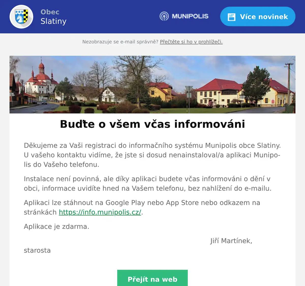 Děkujeme za Vaši registraci do informačního systému Munipolis obce Slatiny. U vašeho kontaktu vidíme, že jste si dosud nenainstaloval/a aplikaci Munipolis do Vašeho telefonu. Instalace není povinná, ale díky aplikaci budete včas informováni o dění v obci, informace uvidíte hned na Vašem telefonu, bez nahlížení do e-mailu. Aplikaci lze stáhnout na Google Play nebo App Store nebo odkazem na stránkách https://info.munipolis.cz/. Aplikace je zdarma. Jiří Martínek, starosta