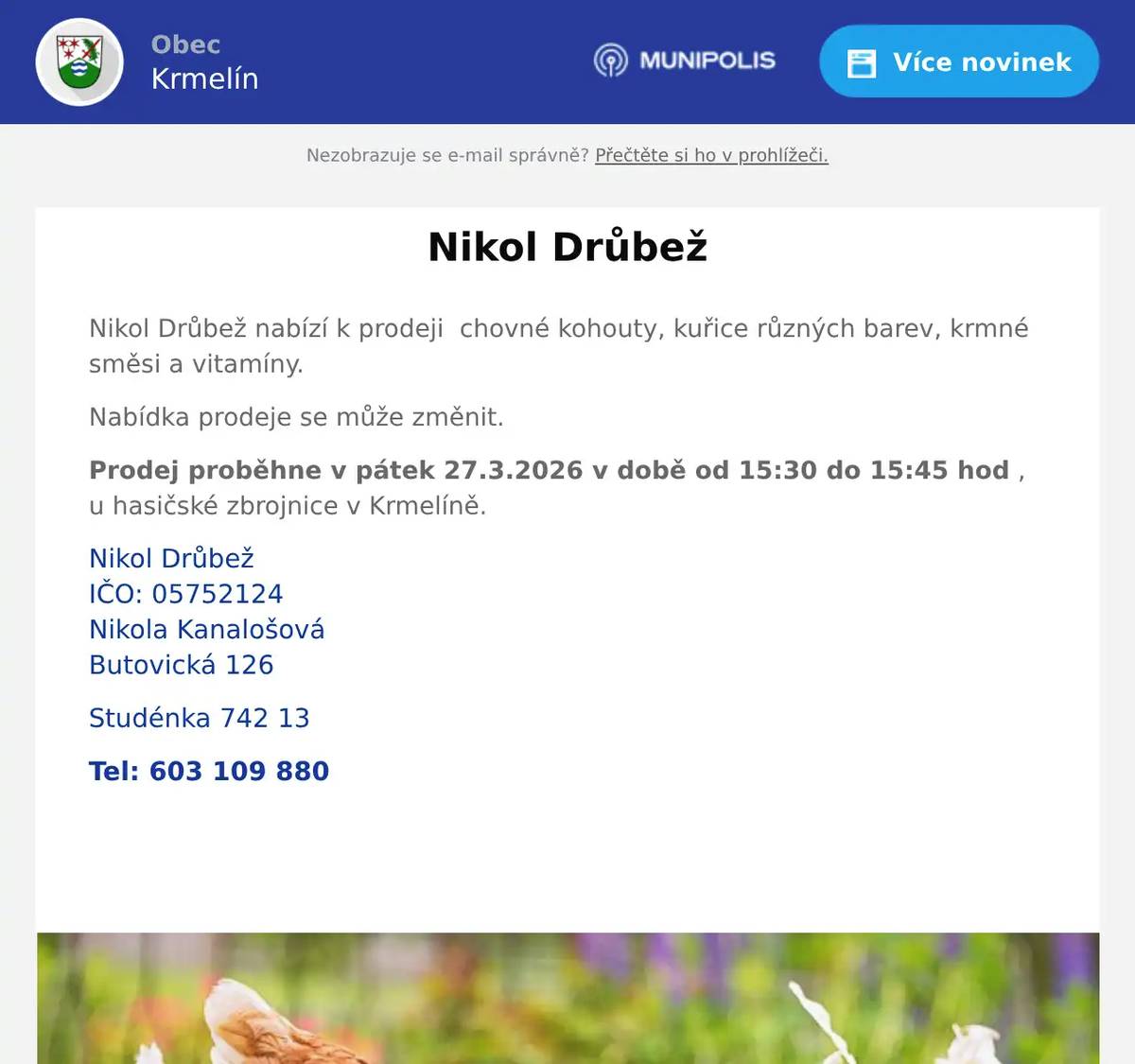 Nikol Drůbež nabízí k prodeji  chovné kohouty, kuřice různých barev, krmné směsi a vitamíny. Nabídka prodeje se může změnit. Prodej proběhne v pátek 27.3.2026 v době od 15:30 do 15:45 hod , u hasičské zbrojnice v Krmelíně. Nikol DrůbežIČO: 05752124Nikola KanalošováButovická 126 Studénka 742 13 Tel: 603 109 880  