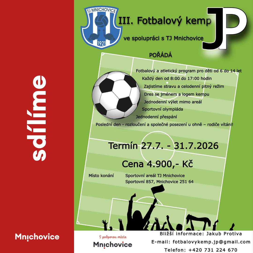 Fotbalový a atletický program pro děti od 6 do 14 let 27. 7. - 31. 7. 2026 Každý den od 8:00 do 17:00 hodin Zajistíme stravu a celodenní pitný režim Dres se jménem a logem kempu Jednodenní výlet mimo areál Sportovní olympiáda Jednodenní přespání Poslední den - rozloučení a společné posezení u ohně - rodiče vítáni! Cena 4900 Kč Místo konání: Sportovní areál TJ Mnichovice, Sportovní 857, Mnichovice Kontakt: Jakub Protiva, e-mail: fotbalovykemp.jp@gmail.com. tel.: 731 224 670