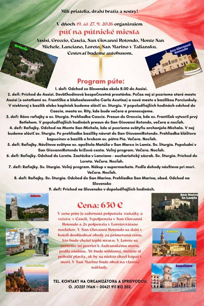 V dňoch 19.až 27.9.2026 sa organizuje autobusom púť na pútnické miesta v Taliansku, tel.kontakt na organizátora O.Jozef Ivan-00421 911 812 202. Cena zájazdu je 650 eur.