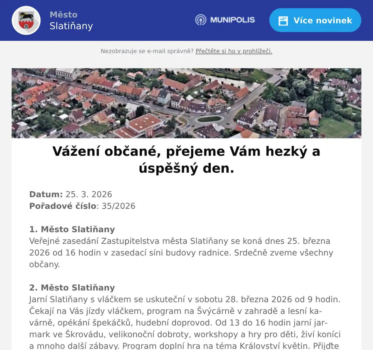 Datum: 25. 3. 2026Pořadové číslo: 35/20261. Město SlatiňanyVeřejné zasedání Zastupitelstva města Slatiňany se koná dnes 25. března 2026 od 16 hodin v zasedací síni budovy radnice. Srdečně zveme všechny občany.2. Město SlatiňanyJarní Slatiňany s vláčkem se uskuteční v sobotu 28. března 2026 od 9 hodin. Čekají na Vás jízdy vláčkem, program na Švýcárně v zahradě a lesní kavárně, opékání špekáčků, hudební doprovod. Od 13 do 16 hodin jarní jarmark ve Škrovádu, velikonoční dobroty, workshopy a hry pro děti, živí koníci a mnoho další zábavy. Program doplní hra na téma Království květin. Přijďte si užít mnoho zážitků a přivítat jaro.3. p. VocásekVelikonoční trhy se budou konat ve Slatiňanech v Jiráskově ulici ke kostelu dne 29. března 2026 od 9 do 15 hodin. Můžete se těšit na velikonoční dekorace, čerstvé sýry, domácí pečivo, klobásy z udírny, langoše, med, víno a další lahůdky. Pro děti budou připraveny dílničky.  Přijďte si užít příjemnou velikonoční atmosféru a podpořit lokální farmáře, řemeslníky a výrobce.4. Městský úřad SlatiňanyUpozorňujeme občany, že v pondělí 30. března 2026 bude kancelář matriky a pokladny Městského úřadu Slatiňany otevřena až od 10 hodin. Děkujeme za pochopení.5. ČEZ DistribuceČEZ Distribuce oznamuje občanům, že 2. dubna 2026 bude přerušena dodávka elektrické energie v čase od 7:30 do 14:30 v ulicích Na Rembáni, Sečská, Smekalova, T. G. Masaryka, V Kaštance a Zámecký park. Konkrétní čísla popisná, kterých se přerušení dodávky elektrické energie týká, Vám sdělíme na tel. 469 660 245. 6. Město SlatiňanyV termínu od 30. 3. 2026 do 10. 4. 2026 bude probíhat realizace výměny vnitřních schodišťových stupňů uvnitř budovy radnice Městského úřadu. Hlavní vchod do úřadu bude dočasně uzavřen. Prosíme využijte zadní vchod. Děkujeme za pochopení.