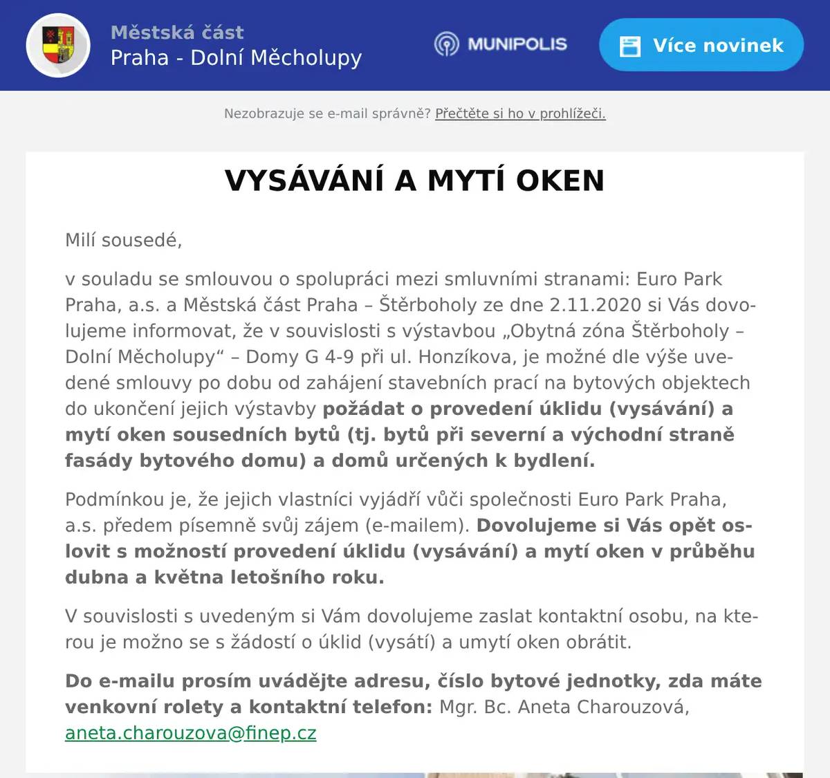 Milí sousedé, v souladu se smlouvou o spolupráci mezi smluvními stranami: Euro Park Praha, a.s. a Městská část Praha – Štěrboholy ze dne 2.11.2020 si Vás dovolujeme informovat, že v souvislosti s výstavbou „Obytná zóna Štěrboholy – Dolní Měcholupy“ – Domy G 4-9 při ul. Honzíkova, je možné dle výše uvedené smlouvy po dobu od zahájení stavebních prací na bytových objektech do ukončení jejich výstavby požádat o provedení úklidu (vysávání) a mytí oken sousedních bytů (tj. bytů při severní a východní straně fasády bytového domu) a domů určených k bydlení. Podmínkou je, že jejich vlastníci vyjádří vůči společnosti Euro Park Praha, a.s. předem písemně svůj zájem (e-mailem). Dovolujeme si Vás opět oslovit s možností provedení úklidu (vysávání) a mytí oken v průběhu dubna a května letošního roku. V souvislosti s uvedeným si Vám dovolujeme zaslat kontaktní osobu, na kterou je možno se s žádostí o úklid (vysátí) a umytí oken obrátit. Do e-mailu prosím uvádějte adresu, číslo bytové jednotky, zda máte venkovní rolety a kontaktní telefon: Mgr. Bc. Aneta Charouzová, aneta.charouzova@finep.cz