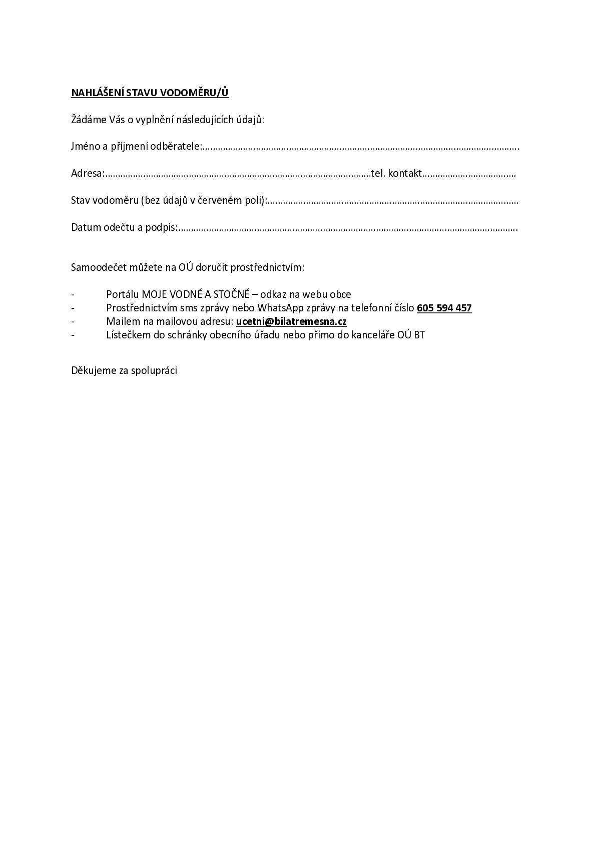 ODEČTY VODOMĚRŮ Žádáme občany o nahlášení aktuálních stavů vodoměrů prostřednictvím portálu MOJE VODNÉ-STOČNÉ, mailu, sms, aplikace WhatsApp (nejlépe včetně fotografie vodoměru) nebo vhozením lístečku s napsanými údaji (jméno, příjmení, adresa odběrného místa, číslo vodoměru, stav počítadla vodoměru-bez údajů v červeném poli) do obecní poštovní schránky. Odečet hlaste od teď a nejpozději do 05.04.2026. mail: ucetni@bilatremesna.cz  sms a Whats App na tel. číslo: 605 594 457  Děkujeme za spolupráci.