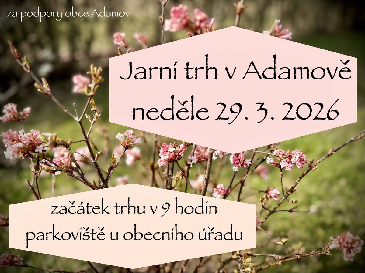 Vážení občané, kulturní výbor obce Adamov Vás srdečně zve na Jarní trh v Adamově, který se koná v neděli 29. 3. 2026 od 9 hodin na parkovišti u obecní budovy. Obec Adamov “Na jarním trhu se můžete těšit na vynikající domácí pečivo z nově otevřeného bistra eFTéčko v sousedním Rudolfově, vrátí se nám donuty i s voňavou kávou, holky Všeumělky připraví krásné kvítí, věnce a dekorace, nebudou chybět vajíčka, domácí nudle, výrobky ze dřeva, keramika, kombucha, dekorace a spoustu dalšího. V neposlední řadě se můžete těšit na výborné občerstvení, jako pozdější (případně druhá :-) snídaně nebo oběd - polévky opět budou. Pro děti bude zajištěn koutek s tvořením, tóny harmoniky budou zpříjemňovat prostředí a sluníčko slíbilo, že dorazí :-) Na všechny se budeme těšit!”