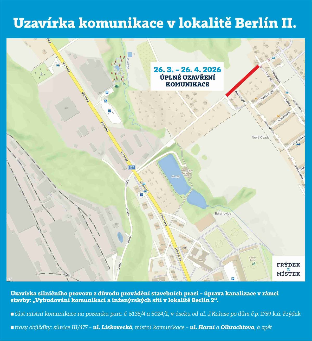 Z důvodu provádění stavebních prací – úprava kanalizace v rámci stavby: „Vybudování komunikací a inženýrských sítí v lokalitě Berlín 2“ bude od 26.03.2026 do 26.04.2026 uzavřena část místní komunikace na pozemku 5138/4 a 5024/1, v úseku od ul. J.Kaluse po dům č.p. 1759, k.ú. Frýdek. Stanovení trasy objížďky:  silnice III/477 – ul. Lískovecká, místní komunikace – ul. Horní a Olbrachtova, a zpět    Uzavírka si nevyžádá změnu vedení linek linkové osobní dopravy.