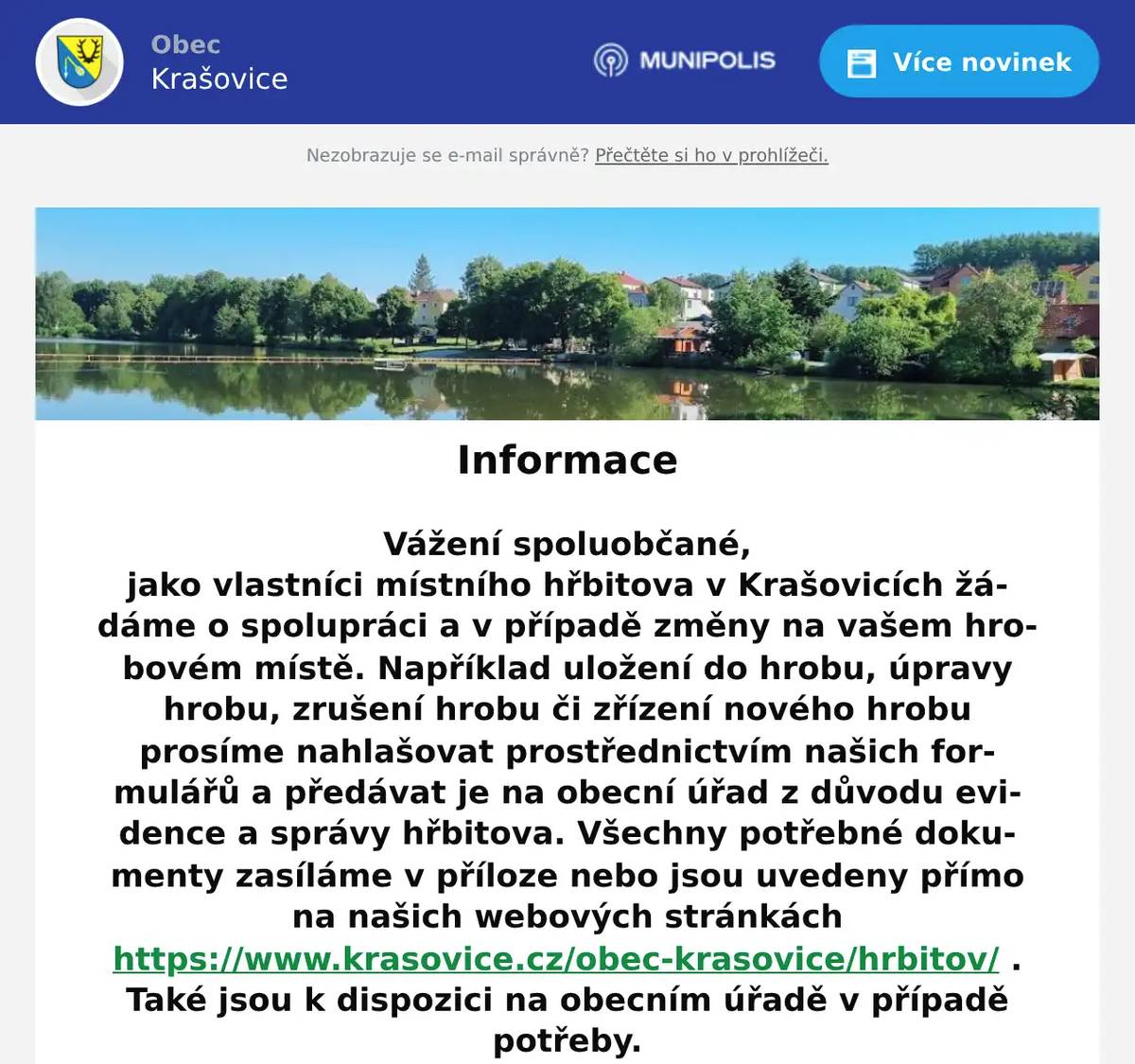 Vážení spoluobčané, jako vlastníci místního hřbitova v Krašovicích žádáme o spolupráci a v případě změny na vašem hrobovém místě. Například uložení do hrobu, úpravy hrobu, zrušení hrobu či zřízení nového hrobu prosíme nahlašovat prostřednictvím našich formulářů a předávat je na obecní úřad z důvodu evidence a správy hřbitova. Všechny potřebné dokumenty zasíláme v příloze nebo jsou uvedeny přímo na našich webových stránkách https://www.krasovice.cz/obec-krasovice/hrbitov/ . Také jsou k dispozici na obecním úřadě v případě potřeby. Děkujeme za spolupráci. S pozdravem Dana Täglová místostarostka obce Krašovice