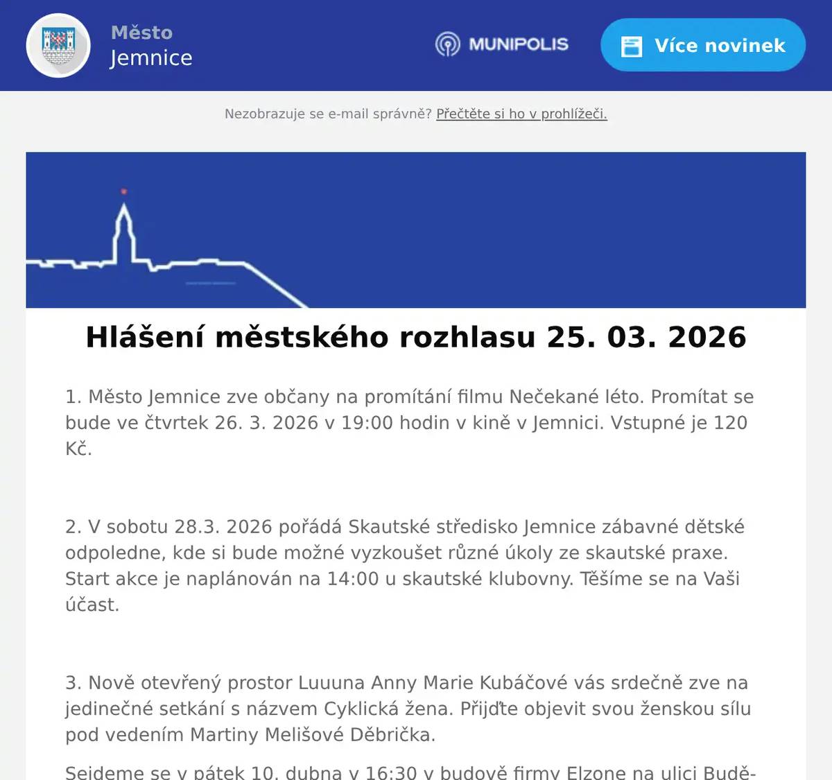 1. Město Jemnice zve občany na promítání filmu Nečekané léto. Promítat se bude ve čtvrtek 26. 3. 2026 v 19:00 hodin v kině v Jemnici. Vstupné je 120 Kč.  2. V sobotu 28.3. 2026 pořádá Skautské středisko Jemnice zábavné dětské odpoledne, kde si bude možné vyzkoušet různé úkoly ze skautské praxe. Start akce je naplánován na 14:00 u skautské klubovny. Těšíme se na Vaši účast.  3. Nově otevřený prostor Luuuna Anny Marie Kubáčové vás srdečně zve na jedinečné setkání s názvem Cyklická žena. Přijďte objevit svou ženskou sílu pod vedením Martiny Melišové Děbrička. Sejdeme se v pátek 10. dubna v 16:30 v budově firmy Elzone na ulici Budějovická 1054. Kapacita je omezená, své místo si rezervujte na čísle 737 944 358. Cena je 390,- na osobu Akce je vhodná pro všechny věkové kategorie žen. Těšíme se na vás.  4. Pan Libor Svoboda pořádá od dubna pro místní občany kurzy Angličtiny a Španělštiny. Zbavte se strachu a naučte se komunikovat díky efektivní metodě ANEB tentokrát už se jazyk konečně naučíte. Vhodné pro začátečníky, věčné začátečníky i mírně pokročilé. Bližší informace  info@liborsvoboda.cz.  5. Drůbežárna Prace bude ve čtvrtek 26. 3.  ve 14:15 hod. prodávat na vlakovém nádraží: mladé kuřice a kohouty, krmivo pro drůbež a králíky, vitamínové doplňky a dále pak vykupovat králičí kožky - cena 10 Kč/ks.  6. Přijďte oslavit zelený čtvrtek do Restaurace U Svatého Víta. Od 18 hodin vás čeká neomezená konzumace jídla z rautu a zelené pivo. Více informací a rezervace míst na: https://restaurace.usvatehovita.cz/zeleny-ctvrtek/ 