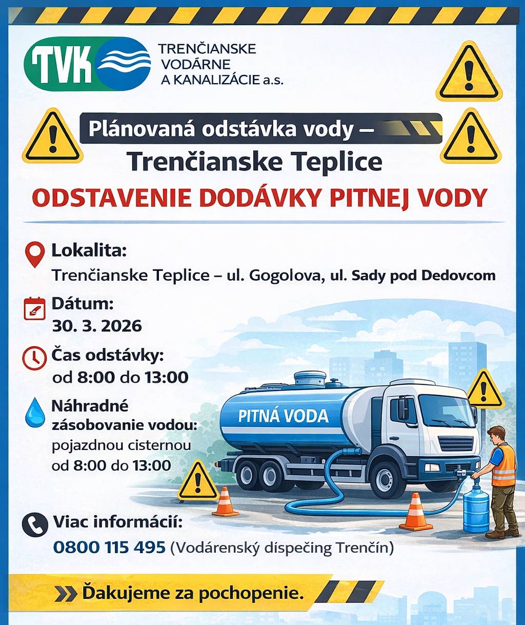 Spoločnosť TVK a.s. oznamuje, že z dôvodu čistenia VDJ Gogolova dôjde k plánovanému odstaveniu dodávky pitnej vody. Lokalita: Trenčianske Teplice – ul. Gogolova, ul. Sady pod Dedovcom Dátum: 30. 3. 2026 Čas odstávky: od 8:00 do 13:00 Náhradné zásobovanie vodou: Bude zabezpečené pojazdnou cisternou v uvedenej lokalite v čase od 8:00 do 13:00. Viac informácií: 0800 115 495 (Vodárenský dispečing Trenčín) Ďakujeme za pochopenie.