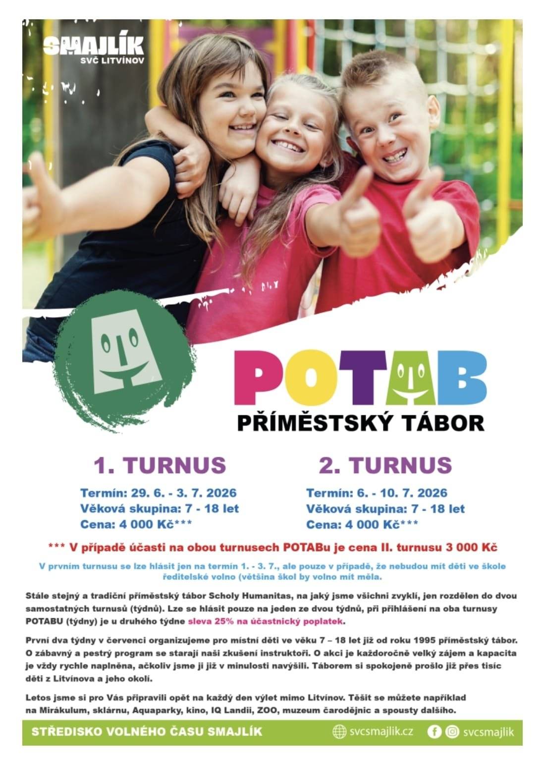 SVČ SMAJLÍK připravuje pro Vaše děti pestré a dobrodružné prázdniny! Letos si opět můžete vybrat z několika typů táborů, které nabídnou spoustu zábavy, poznávání i pohybu na čerstvém vzduchu. 🔎POTAB I. – Poznávací příměstský tábor (29. 6.–3. 7. 2026) Tradiční tábor plný výletů a objevování pro děti od 7 do 18 let. Navštívíte Mirakulum, sklárnu, muzeum čarodějnic, Zoo a aquapark. Cena: 4 000 Kč 🔎POTAB II. – Poznávací příměstský tábor (6. 7.–10. 7. 2026) Druhý týden plný zábavy a poznávání: iQLandia, Zoopark, kino, vodní svět v Teplicích, elektrárna Ledvice. Cena: 4 000 Kč Při přihlášení na oba turnusy POTABU je u druhého týdne sleva 25 % na účastnický poplatek. 🥾TUTAB – Turistický příměstský tábor (17. 8.–21. 8. 2026) Pro milovníky přírody a pohybu. Naučná stezka, lanové centrum, 3D bludiště, výšlap na zříceninu Osek, Zoo Chomutov a geocaching. Věk 6–12 let. Cena: 2 800 Kč   🔬 BATAB – Badatelský příměstský tábor (24. 8.–31. 8. 2026) Dobrodružné bádání, pohyb na čerstvém vzduchu, výpravy do Alpakárny, elektrárny, zámku Valdštejnů, pohádkového lesa a Farmaparku. Věk 7–13 let. Cena: 3 500 Kč ⛏️LDT Smetanova Lhota – 1. turnus (27. 6.–11. 7. 2026) Pobytový tábor pro děti 6–18 let v krásném prostředí Jižních Čech. Ubytování v chatkách nebo stanech, bohatý program a plná penze. Cena: 8 000 Kč Více informací naleznete na🔗https://www.svcsmajlik.cz/tabory