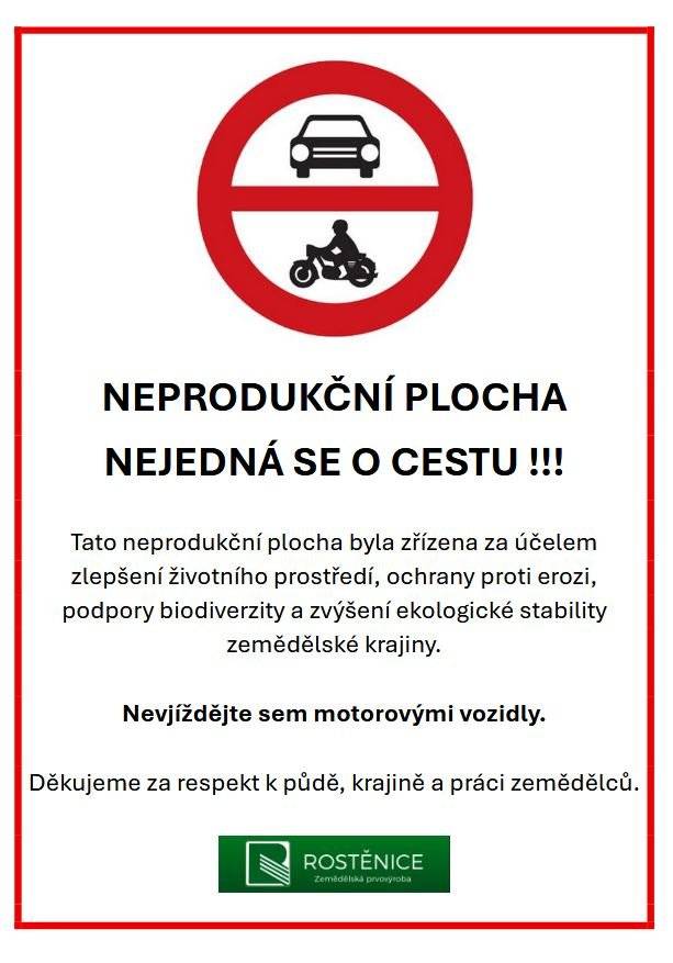 Vážení občané, Rostěnice a.s. vás informuje, že na některých pozemcích v našem katastru byly nově zřízeny neprodukční plochy. Tyto plochy slouží ke zlepšení životního prostředí, ochraně proti erozi a podpoře biodiverzity. ❗ Nejedná se o cesty ani komunikace určené k projíždění. Prosíme, nevjíždějte na tyto plochy motorovými vozidly. 👉 Zároveň vás žádáme, abyste i nadále využívali stávající polní cesty, na které jste byli zvyklí, a nejezdili po nově vzniklých, nevyježděných trasách. Tyto zásahy mají význam nejen pro krajinu, ale i pro dlouhodobou kvalitu půdy a hospodaření v našem okolí. 🙏 Děkujeme za ohleduplnost, respekt k přírodě a práci zemědělců.
