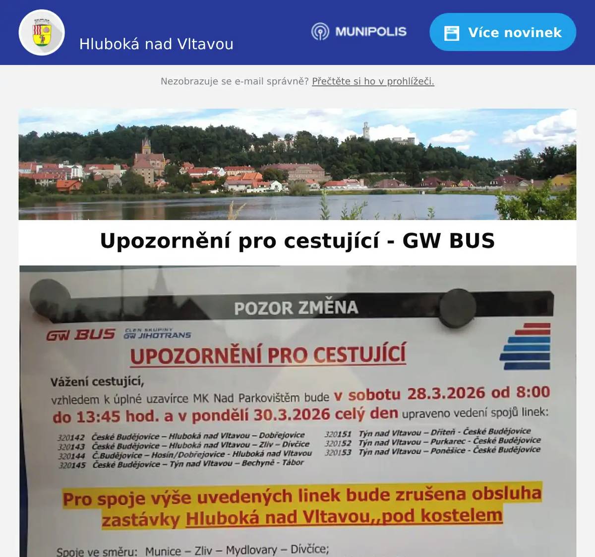 Vážení spoluobčané, v souvislosti s opravou komunikace Nad Parkovištěm dojde v autobusové dopravě k těmto změnám: V sobotu 28.3.2026 od 8:00 do 13:45 bude zrušena obsluha zastávky „pod kostelem“. Spoje ze Zámostí budou obsluhovat náhradní zastávku „C“ v Tyršově ulici. Do Zámostí bude obsluhována pouze zastávka „škola". Spoj v 11:55 přes Hosín do ČB pojede ze zastávky „pod hotelem“.  Spoje jedoucí od Týna a do Týna budou obsluhovat náhradní zastávku „pod hotelem“. Není řešeno změnou jízdních řádů. V pondělí 30.3.2026 bude úplně zrušena obsluha zastávky „pod kostelem“, spoje obsluhující náhradní stanoviště „C“ jej budou obsluhovat nadále. Ostatní spoje budou obsluhovat zastávku „pod hotelem“ a/nebo "škola", které zastávku standardně obsluhují. Tato změna je promítnuta i ve vyhledávači spojení www.idos.cz. Úterý 31.3. až neděle 5.4. - všechny spoje jezdí bez omezení. Od neděle 6.4.2026 bude zastávka „pod kostelem“ zrušena, kromě spojů jedoucí do/ze Zámostí. Spoje v ose ČB-Týn budou obsluhovat náhradní zastávku „pod hotelem", popř. "škola“, které zastávku standardně obsluhují. Více informací je v příloze. Děkujeme za pochopení a omlouváme se za případné komplikace. Hezký víkend, MÚ Hluboká nad Vltavou