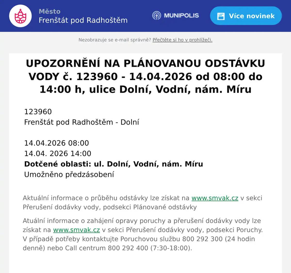 123960   Frenštát pod Radhoštěm - Dolní       14.04.2026 08:00   14.04. 2026 14:00   Dotčené oblasti: ul. Dolní, Vodní, nám. Míru   Umožněno předzásobení  Aktuální informace o průběhu odstávky lze získat na www.smvak.cz v sekci Přerušení dodávky vody, podsekci Plánované odstávky Atuální informace o zahájení opravy poruchy a přerušení dodávky vody lze získat na www.smvak.cz v sekci Přerušení dodávky vody, podsekci Poruchy. V případě potřeby kontaktujte Poruchovou službu 800 292 300 (24 hodin denně) nebo Call centrum 800 292 400 (7:30-18:00).  