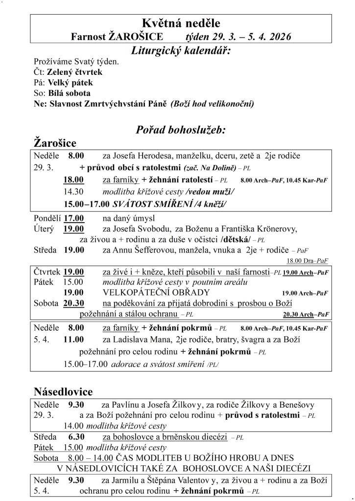 Květná neděle  Farnost ŽAROŠICE  týden 29. 3. – 5. 4. 2026  Liturgický kalendář:  Prožíváme Svatý týden.  Čt: Zelený čtvrtek  Pá: Velký pátek  So: Bílá sobota  Ne: Slavnost Zmrtvýchvstání Páně (Boží hod velikonoční)    Pořad bohoslužeb:  Žarošice                          Neděle    8.00 za Josefa Her