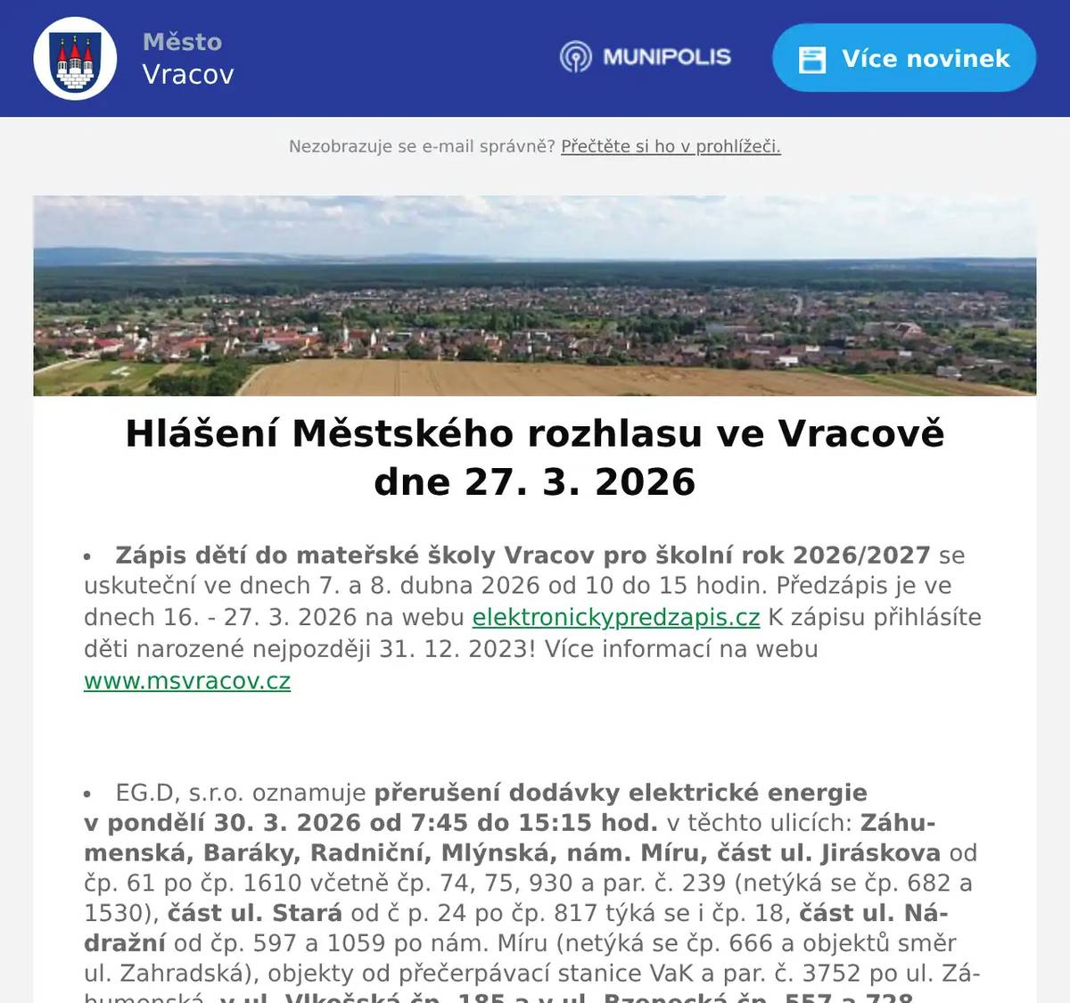 Zápis dětí do mateřské školy Vracov pro školní rok 2026/2027 se uskuteční ve dnech 7. a 8. dubna 2026 od 10 do 15 hodin. Předzápis je ve dnech 16. - 27. 3. 2026 na webu elektronickypredzapis.cz K zápisu přihlásíte děti narozené nejpozději 31. 12. 2023! Více informací na webu www.msvracov.cz  EG.D, s.r.o. oznamuje přerušení dodávky elektrické energie v pondělí 30. 3. 2026 od 7:45 do 15:15 hod. v těchto ulicích: Záhumenská, Baráky, Radniční, Mlýnská, nám. Míru, část ul. Jiráskova od čp. 61 po čp. 1610 včetně čp. 74, 75, 930 a par. č. 239 (netýká se čp. 682 a 1530), část ul. Stará od č p. 24 po čp. 817 týká se i čp. 18, část ul. Nádražní od čp. 597 a 1059 po nám. Míru (netýká se čp. 666 a objektů směr ul. Zahradská), objekty od přečerpávací stanice VaK a par. č. 3752 po ul. Záhumenská, v ul. Vlkošská čp. 185 a v ul. Bzenecká čp. 557 a 728.  Městský úřad Vracov, Městská knihovna Vracov, Infocentrum a Městský kulturní klub Vracov oznamují, že budou v pondělí 30. 3. 2026 uzavřeny z důvodu vypnutí elektrické energie. Děkujeme za pochopení.  MUDr. Mária Spáčilová oznamuje, že v pondělí 30. 3., 13. 4., 20. 4. a v pátek 24. 4. 20026 nebude ve Vracově ordinovat z důvodu odstávky elektřiny, v pondělí zůstává odpolední ordinace ve Vlkoši.  Česká pošta, s.p. oznamuje, že v pondělí  30. 3. 2026 bude uzavřena provozovna pošty ve Vracově z důvodu nahlášené odstávky elektrické energie.  Radmil CZ s.r.o. hledá schopné lidi na pozici instalatér. Praxe v oboru nutná. Kontakt: radmil@radmil.cz a www.radmil.cz  Společnost Sunny Power s 16-letou zkušeností v oboru nabízí profesionální realizaci fotovoltaických systémů na klíč pro rodinné domy, firmy a bytová družstva. Novým doplňkem služeb jsou i klimatizace. Vy určujte, kolik zaplatíte za své energie. Kontakt: 604 618 098.  Pneuservis a Autoservis X car Kyjov u vlakového nádraží nabízí přezouvání vozů osobních, nákladních i AGRO. Přezouvá rychle, levně a kvalitně. Nabízí akční ceny na letní pneumatiky a disky, měření geometrie za pouhých 490 Kč a možnost objednání přes internet. Více informací na xcarcentrum.cz nebo na tel. 774 610 718.  Soukromý prodejce bude v sobotu 28. 3. 2026 ve 13.00 hodin na parkovišti naproti radnice prodávat borůvky za 99 Kč/kg, hrozny, květák a kapie – vše za 39 Kč/kg, sadbové i konzumní brambory a jablka – vše za 14 Kč/kg.  V úterý 24. 3. uletěl chovateli ve Vracově (Drahy 453) papoušek Amazoňan velký žlutohlavý Oratrix s registrací CITES. V případě nálezu, odchytu volejte prosím chovateli na tel. 603 182 989. Chovatel předem děkuje. Papoušek má vokální projev “Edo to né” a umí plakat jako malé dítě.  Římskokatolická farnost Vracov zve malé i velké ke společnému tvoření velikonočních paškálů. Akce se uskuteční v čajovně na faře v pátek 27. 3. po dětské mši svaté, která začíná v 17:30. Každý si může svoji velikonoční svíci odnést domů. Veškerý potřebný materiál bude na místě k dispozici.  Středisko volného času Dúbrava Vás zve na akci Hledání velikonočních vajíček v neděli 29. března 2026 od 15:00 do 17:00 hodin v lese od Ernestovské ulice. Těšit se můžete na hledání vajíček, výtvarné tvoření a zdobení perníčků. Košíček na vajíčka s sebou.  MKK Vracov Vás zve na XIII. Besedu o kroji na téma ze sbírky Národního muzea (nejstarší dochovaný krojový komplet vracovské nevěsty) a Moravského zemského muzea v Brně v pondělí 30. 3. 2026 v 18:00 hodin v malém sále KD Přineste s sebou krojové součásti, abychom je mohli společně určit a diskutovat o nich.  Městský kulturní klub Vracov Vás zve na tanečně-hudební pořad malých forem vojenského uměleckého souboru Ondráš s názvem Karpatami ve středu 1. dubna 2026 v 19:00 hodin v kinosále MKK Vracov. Vstupné: 250Kč. Předprodej vstupenek v infocentru Vracov.