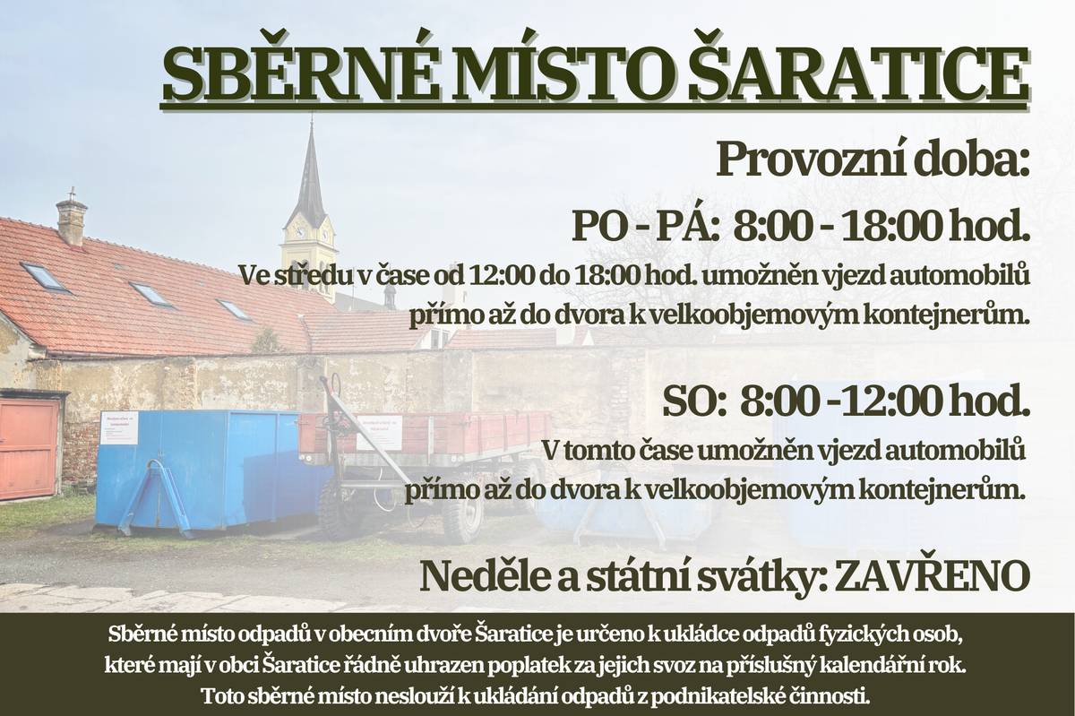 Oznamujeme občanům, že s přechodem na letní čas se od pondělí 30. března 2026 mění otevírací doba sběrného místa odpadů v obecním dvoře Šaratice.   Otevřeno bude PO-PÁ od 8 do 18 hodin, SOBOTA 8 - 12 hodin. Ve středu od 12 do 18 hodin a v sobotu od 8 do 12 hodin je umožněn vjezd automobilů přímo až do dvora k velkoobjemových kontejnerům. Neděle a státní svátky: ZAVŘENO. Připomínáme, že sběrné místo odpadů v obecním dvoře Šaratice je určeno k ukládce odpadů fyzických osob, které mají v obci Šaratice řádně uhrazen poplatek za jejich svoz na příslušný kalendářní rok. Toto sběrné místo neslouží k ukládání odpadů z podnikatelské činnosti.