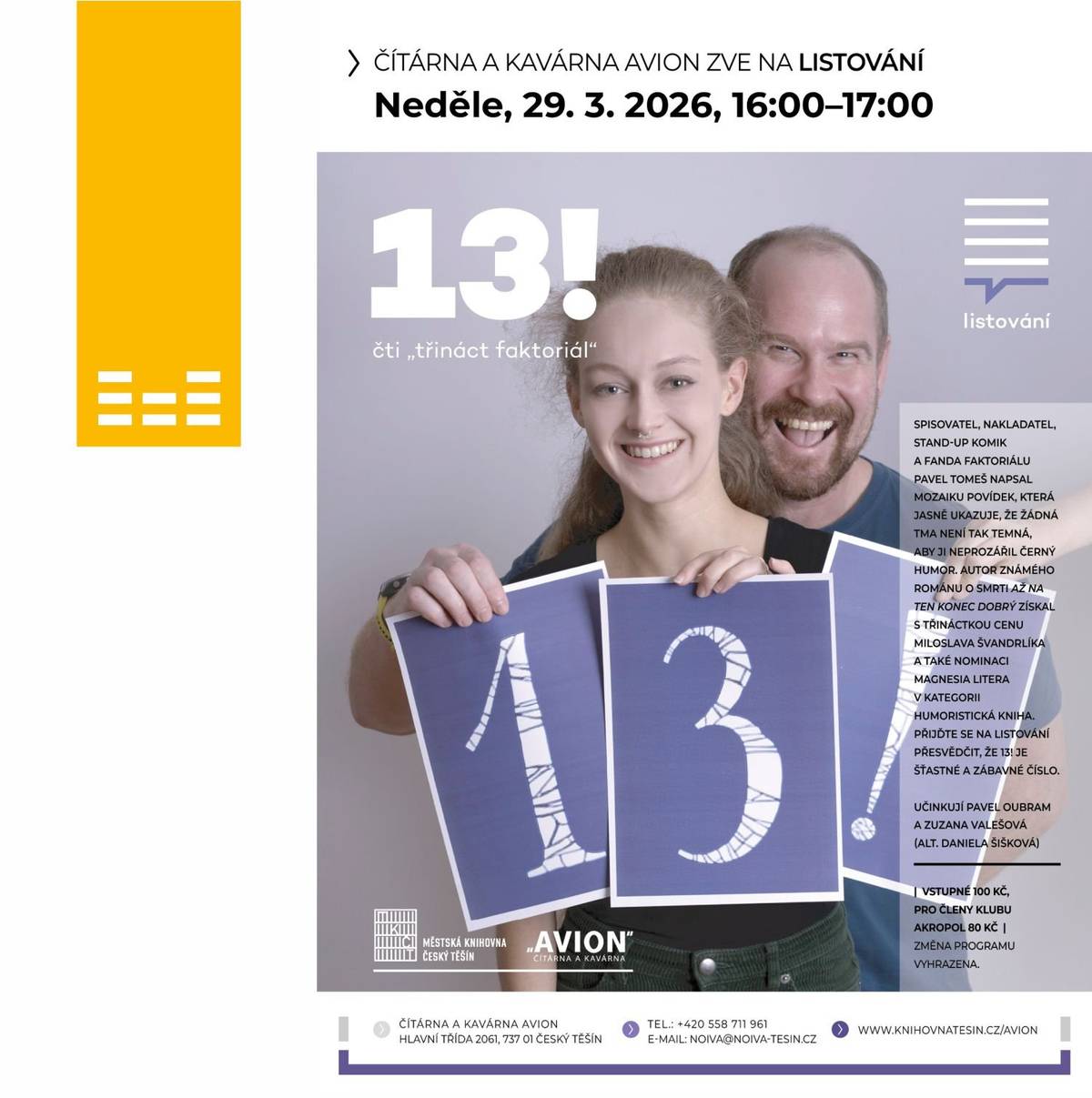 Městská knihovna Český Těšín vás srdečně zve na skvělé LiStOVáNí.cz, tentokrát s knihou 13! od Pavla Tomeše. Přijďte si v neděli 29. března od 16:00 užít odpoledne plné humoru do útulného prostředí Čítárny a kavárny AVION. Spisovatel, stand-up komik a milovník černého humoru Pavel Tomeš v této oceněné mozaice povídek dokazuje, že i v té největší tmě se dá najít důvod k smíchu. Autor úspěšného románu o smrti "Až na ten konec dobrý" získal za svou Třináctku Cenu Miloslava Švandrlíka i nominaci na Magnesia Litera. Přijďte se sami přesvědčit, že 13! je ve skutečnosti velmi šťastné a zábavné číslo. V hlavních rolích se představí Pavel Oubram a Zuzana Valešová, případně v alternaci s Danielou Šiškovou. Vstupné na akci činí 100 Kč, pro členy AKROPOL platí zvýhodněná cena 80 Kč. Těšíme se na vás!