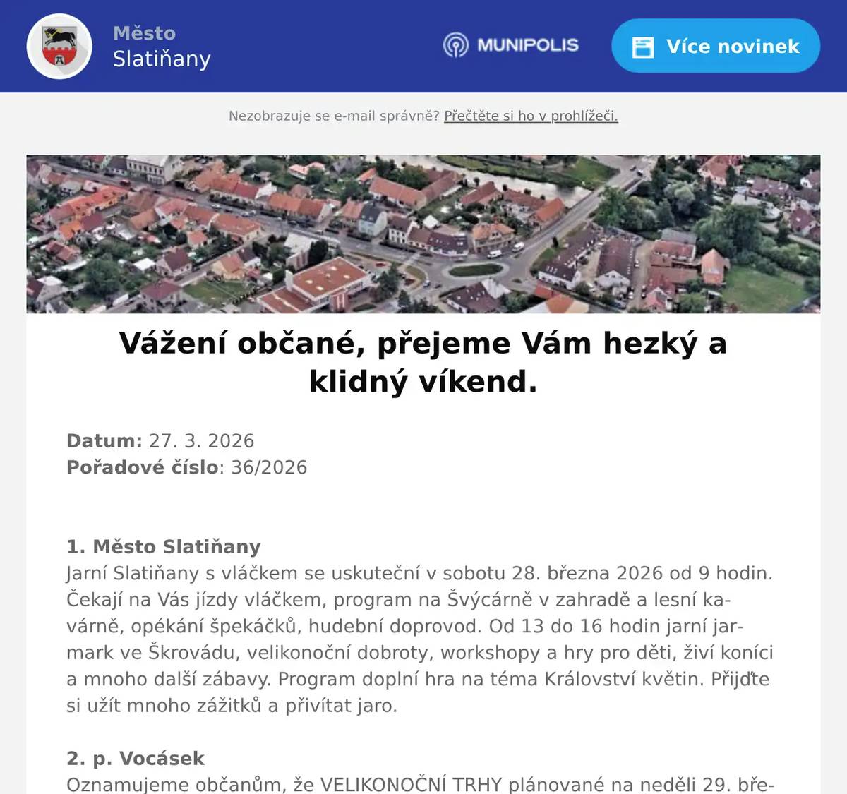Datum: 27. 3. 2026Pořadové číslo: 36/20261. Město SlatiňanyJarní Slatiňany s vláčkem se uskuteční v sobotu 28. března 2026 od 9 hodin. Čekají na Vás jízdy vláčkem, program na Švýcárně v zahradě a lesní kavárně, opékání špekáčků, hudební doprovod. Od 13 do 16 hodin jarní jarmark ve Škrovádu, velikonoční dobroty, workshopy a hry pro děti, živí koníci a mnoho další zábavy. Program doplní hra na téma Království květin. Přijďte si užít mnoho zážitků a přivítat jaro.2. p. VocásekOznamujeme občanům, že VELIKONOČNÍ TRHY plánované na neděli 29. března SE ze zdravotních důvodů RUŠÍ. Akci pořádal soukromý organizátor.3. Městský úřad SlatiňanyUpozorňujeme občany, že v pondělí 30. března 2026 bude kancelář matriky a pokladny Městského úřadu Slatiňany otevřena až od 10 hodin. Děkujeme za pochopení.4. ČEZ DistribuceČEZ Distribuce oznamuje občanům, že 2. dubna 2026 bude přerušena dodávka elektrické energie v čase od 7:30 do 14:30 v ulicích Na Rembáni, Sečská, Smekalova, T. G. Masaryka, V Kaštance a Zámecký park. Konkrétní čísla popisná, kterých se přerušení dodávky elektrické energie týká, Vám sdělíme na tel. 469 660 245. 5. Město SlatiňanyV termínu od 30. 3. 2026 do 10. 4. 2026 bude probíhat realizace výměny vnitřních schodišťových stupňů uvnitř budovy radnice Městského úřadu. Hlavní vchod do úřadu bude dočasně uzavřen. Prosíme využijte zadní vchod. Děkujeme za pochopení.6. Město SlatiňanyOd pondělí 30. 3. 2026 bude zahájena stavba – Oprava krytu místní komunikace v ulici Farská ve Slatiňanech. Dokončení stavby se plánuje 22. 5. letošního roku. Tímto žádáme občany města, aby v této lokalitě zvýšili pozornost při procházení a projíždění z důvodu bezpečnosti a dbali pokynů pracovníků stavby. Děkujeme za pochopení.7. Město SlatiňanyInformujeme občany naší obce o ohnisku newcastelské choroby (velmi podobné ptačí chřipce) a doporučení Státní veterinární správy.Ohnisko nákazy bylo zaznamenáno v katastrálním území 628 697 Dolní Bezděkov v chovu ptáků chovaných v zajetí.Krajská veterinární správa Státní veterinární správy pro Pardubický kraj nezřizuje kolem tohoto ohniska tzv. uzavřené pásmo.Více informací naleznete na webu města.8. Osadní výbor ŠkrovádOsadní výbor Škrovád vás zve na schůzi, která se koná ve středu dne 1. dubna 2026 v 18 hodin v hospodě Pod Kopcem ve Škrovádě. Těšíme se na Vás. 
