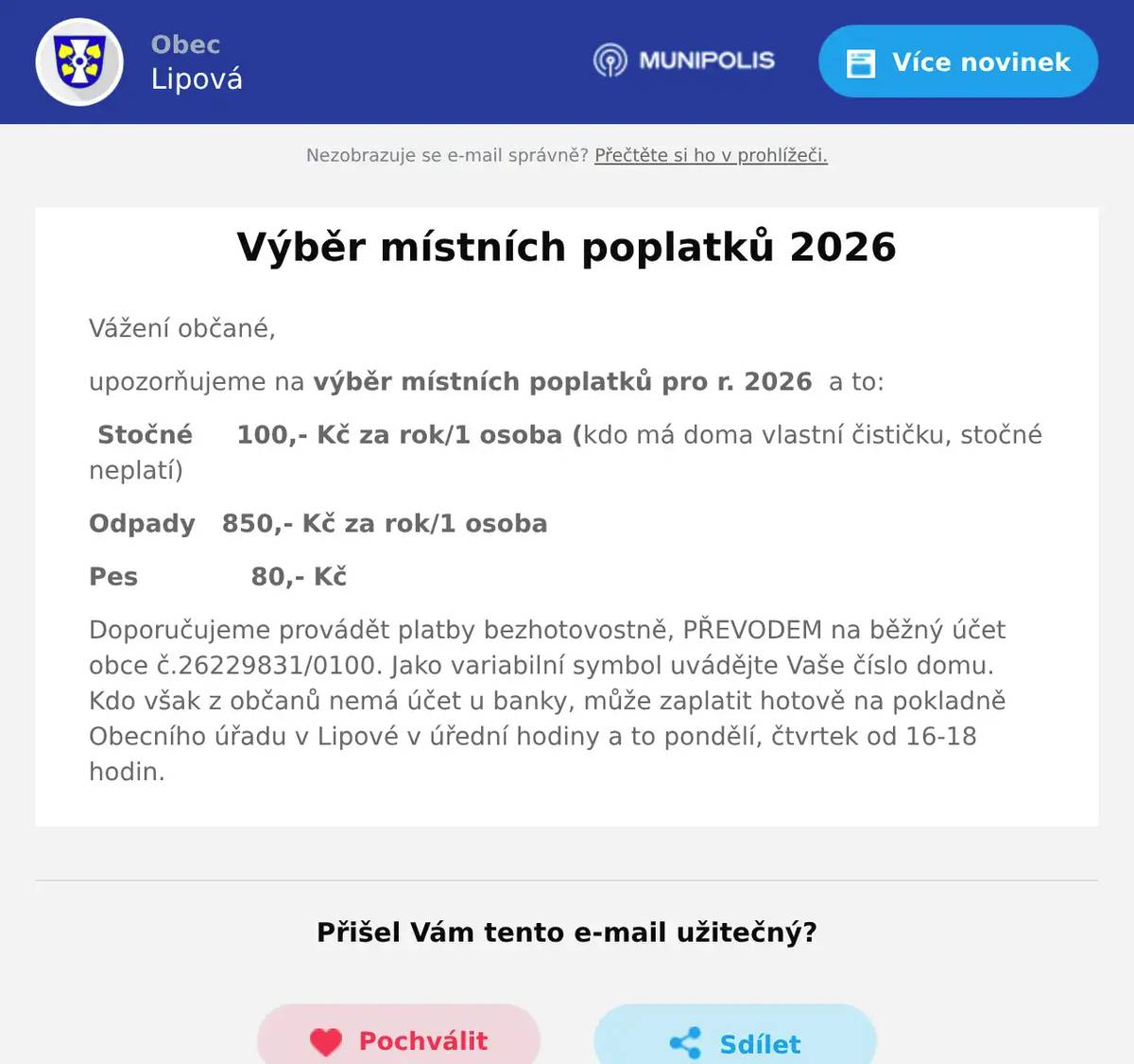 Vážení občané, upozorňujeme na výběr místních poplatků pro r. 2026  a to: Stočné     100,- Kč za rok/1 osoba (kdo má doma vlastní čističku, stočné neplatí) Odpady   850,- Kč za rok/1 osoba Pes             80,- Kč Doporučujeme provádět platby bezhotovostně, PŘEVODEM na běžný účet obce č.26229831/0100. Jako variabilní symbol uvádějte Vaše číslo domu. Kdo však z občanů nemá účet u banky, může zaplatit hotově na pokladně Obecního úřadu v Lipové v úřední hodiny a to pondělí, čtvrtek od 16-18 hodin.