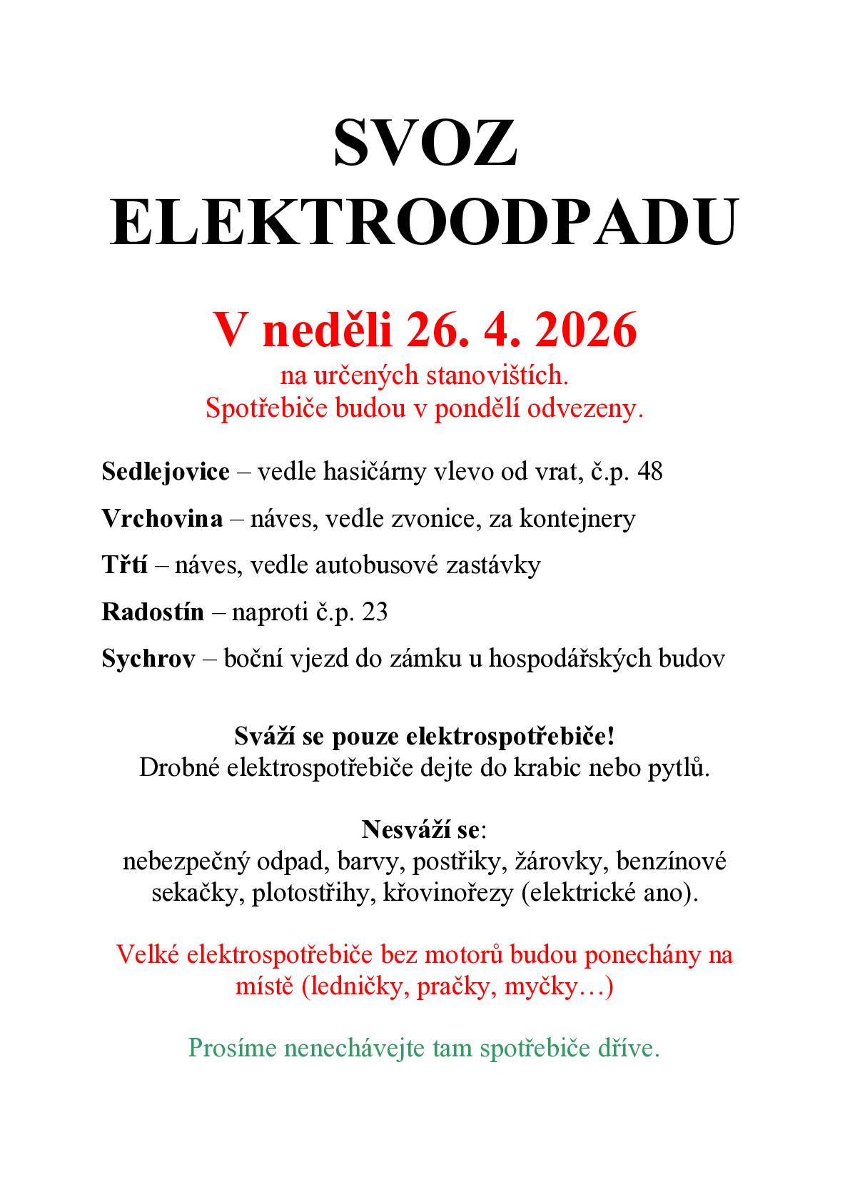 V neděli 26. 4. 2026 na určených stanovištích.  Prosíme nedávejte tam elektroodpad dříve. Spotřebiče budou v pondělí odvezeny. Sedlejovice – vedle hasičárny vlevo od vrat, č.p. 48 Vrchovina – náves, vedle zvonice, za kontejnery Třtí – náves, vedle autobusové zastávky Radostín – naproti č.p. 23 Sychrov – boční vjezd do zámku u hospodářských budov Sváží se pouze elektrospotřebiče! Drobné elektrospotřebiče dejte do krabic nebo pytlů. Nesváží se: nebezpečný odpad, barvy, postřiky, žárovky, benzínové sekačky, plotostřihy, křovinořezy (elektrické ano). Velké elektrospotřebiče bez motorů budou ponechány na místě (ledničky, pračky, myčky…) V případě dotazů volejte 724 178 343
