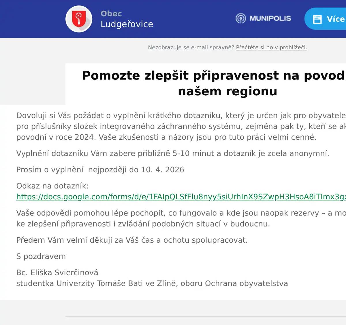 Dovoluji si Vás požádat o vyplnění krátkého dotazníku, který je určen jak pro obyvatele, tak i v druhé části pro příslušníky složek integrovaného záchranného systému, zejména pak ty, kteří se aktivně podíleli na řešení povodní v roce 2024. Vaše zkušenosti a názory jsou pro tuto práci velmi cenné. Vyplnění dotazníku Vám zabere přibližně 5-10 minut a dotazník je zcela anonymní. Prosím o vyplnění  nejpozději do 10. 4. 2026 Odkaz na dotazník:https://docs.google.com/forms/d/e/1FAIpQLSfFlu8nyy5siUrhInX9SZwpH3HsoA8iTImx3gxcqgTGkBFeFQ/viewform Vaše odpovědi pomohou lépe pochopit, co fungovalo a kde jsou naopak rezervy – a mohou tak přispět ke zlepšení připravenosti i zvládání podobných situací v budoucnu. Předem Vám velmi děkuji za Váš čas a ochotu spolupracovat. S pozdravem Bc. Eliška Svierčinovástudentka Univerzity Tomáše Bati ve Zlíně, oboru Ochrana obyvatelstva