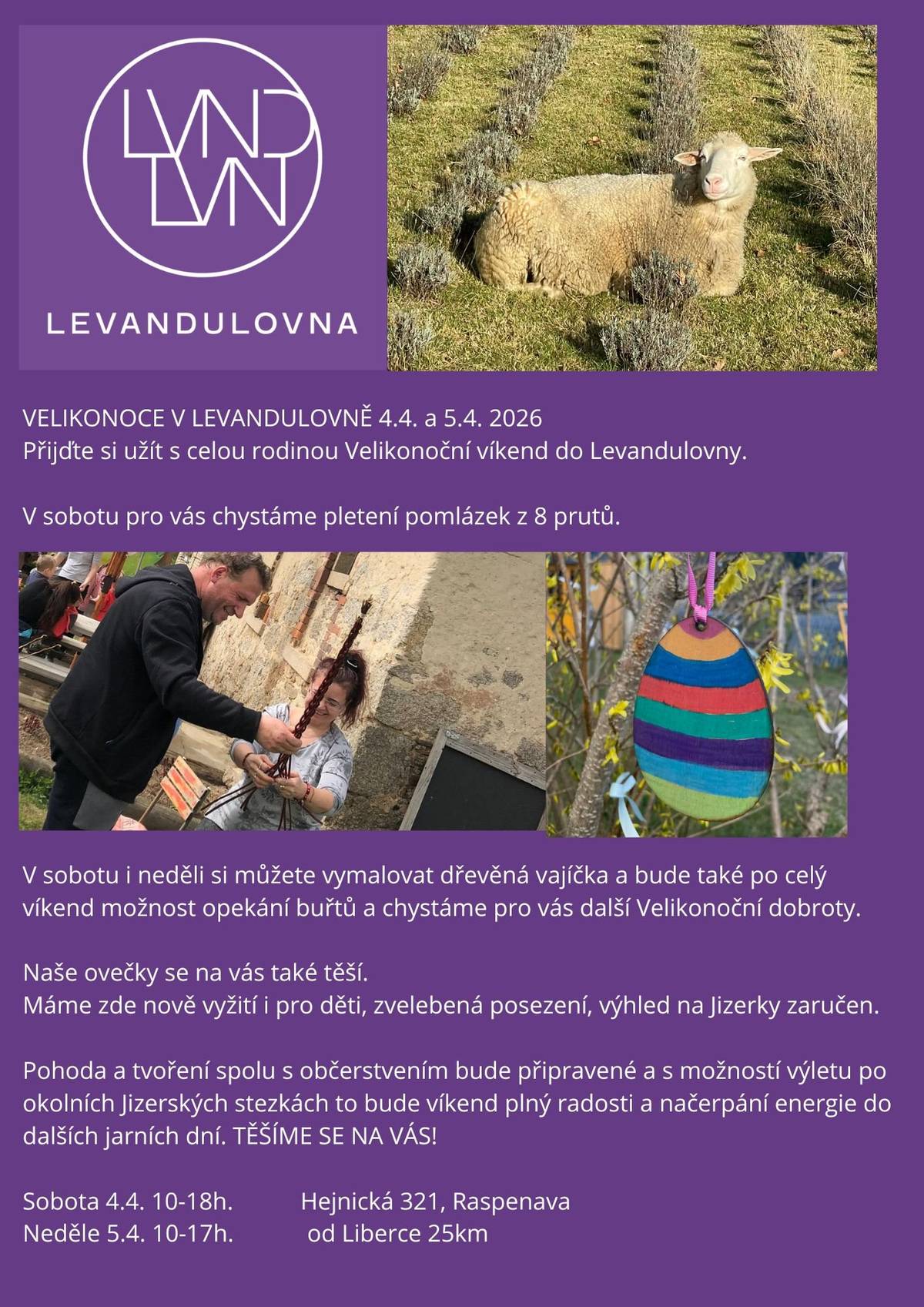 Přijďte si užít s celou rodinou Velikonoční víkend do Levandulovny 4. až 5. dubna 2026 V sobotu pro vás chystáme pletení pomlázek z 8 prutů. V sobotu i v neděli si můžete vymalovat dřevěná vajíčka a bude také po celý víkend možnost opékání buřtů a chystáme pro vás další Velikonoční dobroty. Naše ovečky se na vás také twší Máme zde nově vyžití pro děti, zvelebená posezení, výhled na Jizerky zaručen. Pohoda a tvoření spolu s občerstvením bude připravené a s možností výletu po okolních Jizerských stezkách to bude víkend plný radosti a načerpání energie do dalších jarních dní. TĚŠÍME SE NA VÁS! Sobota 4. 4. 10 - 18 hodin Neděle 5. 4. 10 - 17 hodi