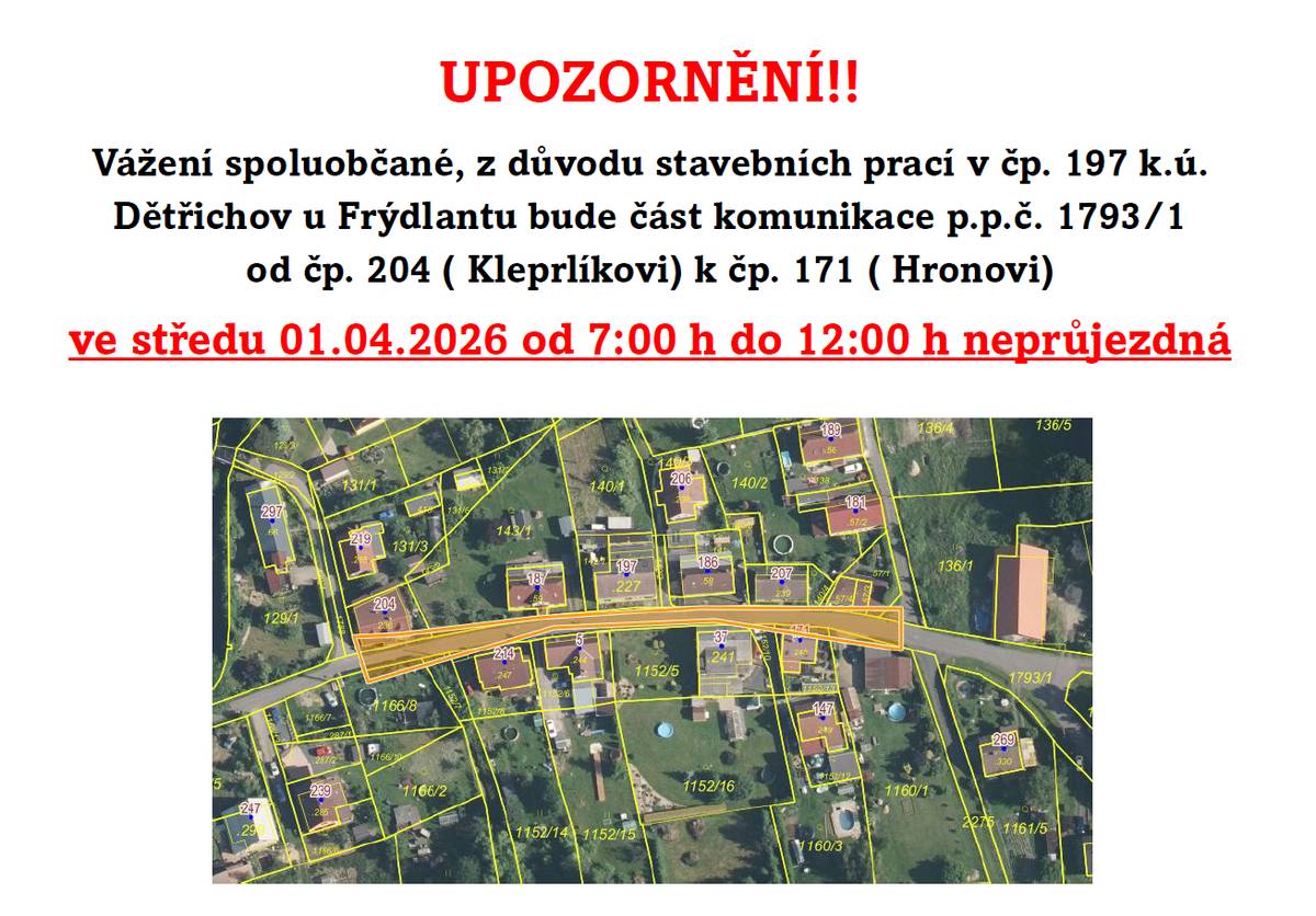 Vážení spoluobčané, z důvodu stavebních prací v čp. 197 k.ú. Dětřichov u Frýdlantu bude část komunikace p.p.č. 1793/1  od čp. 204 ( Kleprlíkovi) k čp. 171 ( Hronovi) ve středu 01.04.2026 od 7:00 h do 12:00 h neprůjezdná
