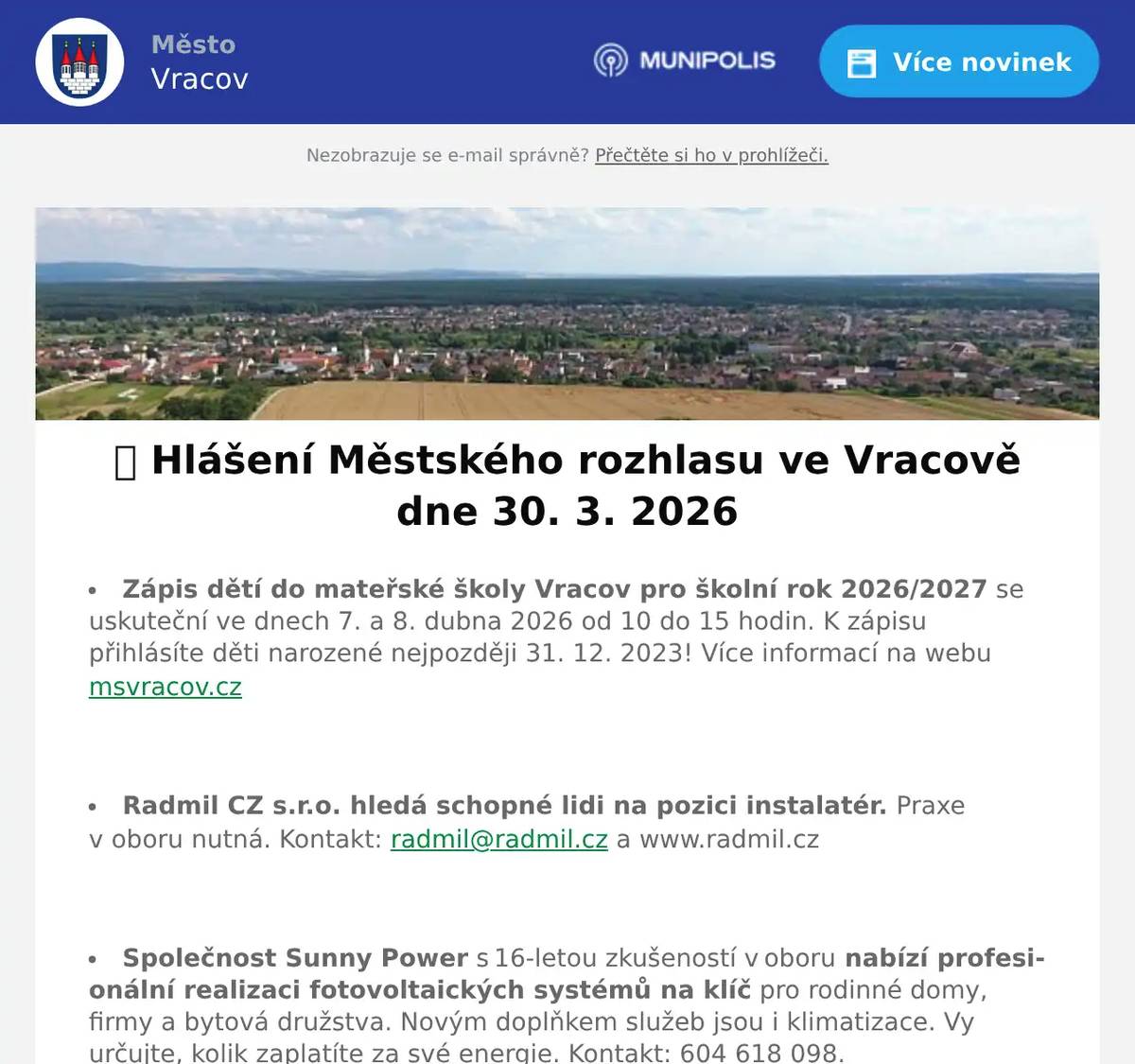 Zápis dětí do mateřské školy Vracov pro školní rok 2026/2027 se uskuteční ve dnech 7. a 8. dubna 2026 od 10 do 15 hodin. K zápisu přihlásíte děti narozené nejpozději 31. 12. 2023! Více informací na webu msvracov.cz  Radmil CZ s.r.o. hledá schopné lidi na pozici instalatér. Praxe v oboru nutná. Kontakt: radmil@radmil.cz a www.radmil.cz  Společnost Sunny Power s 16-letou zkušeností v oboru nabízí profesionální realizaci fotovoltaických systémů na klíč pro rodinné domy, firmy a bytová družstva. Novým doplňkem služeb jsou i klimatizace. Vy určujte, kolik zaplatíte za své energie. Kontakt: 604 618 098.  Pneuservis a Autoservis X car Kyjov u vlakového nádraží nabízí přezouvání vozů osobních, nákladních i AGRO. Přezouvá rychle, levně a kvalitně. Nabízí akční ceny na letní pneumatiky a disky, měření geometrie za pouhých 490 Kč a možnost objednání přes internet. Více informací na xcarcentrum.cz nebo na tel. 774 610 718.  Rodinná firma Zelenka bude v úterý 31. 3. 2026 od 9:00 do 13:45 hod. na parkovišti naproti radnice prodávat chlazené krůtí maso a uzeniny z krůtího masa.  MKK Vracov Vás zve na XIII. Besedu o kroji na téma ze sbírky Národního muzea (nejstarší dochovaný krojový komplet vracovské nevěsty) a Moravského zemského muzea v Brně v pondělí 30. 3. 2026 v 18:00 hodin v malém sále KD Přineste s sebou krojové součásti, abychom je mohli společně určit a diskutovat o nich.  Městský kulturní klub Vracov Vás zve na tanečně-hudební pořad malých forem vojenského uměleckého souboru Ondráš s názvem Karpatami ve středu 1. dubna 2026 v 19:00 hodin v kinosále MKK Vracov. Vstupné: 250Kč. Předprodej vstupenek v infocentru Vracov.  Městský kulturní klub Vracov pořádá akci Velikonoční tradice v muzeích v neděli 5. 4. 2026 od 14 do 17 hodin ve vracovských muzeích. Pletení pomlázek, ochutnávka vín, zdobení kraslic, prodej perníčků a rukodělných výrobků. Vystoupí FS Lipinka.