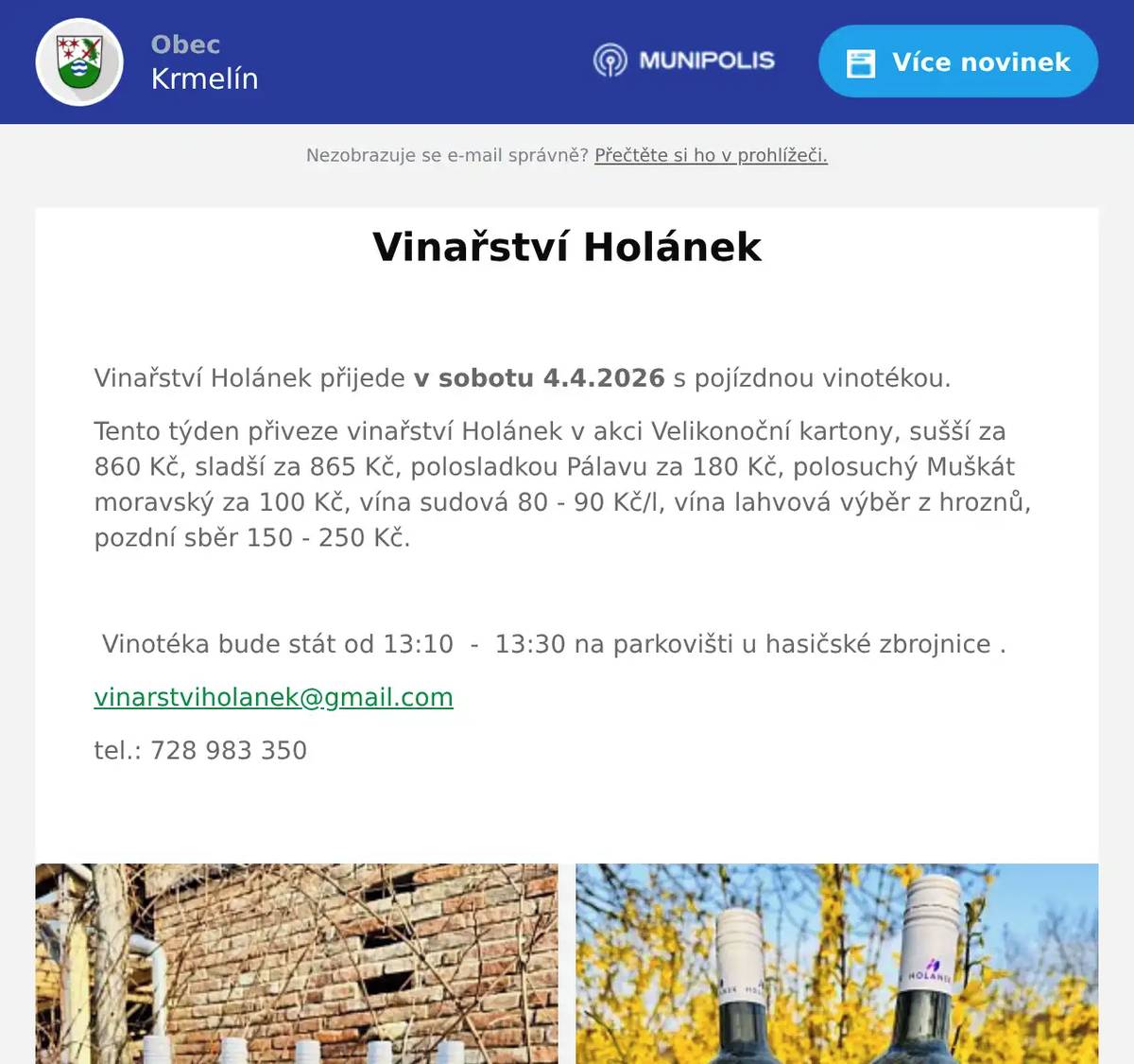  Vinařství Holánek přijede v sobotu 4.4.2026 s pojízdnou vinotékou. Tento týden přiveze vinařství Holánek v akci Velikonoční kartony, sušší za 860 Kč, sladší za 865 Kč, polosladkou Pálavu za 180 Kč, polosuchý Muškát moravský za 100 Kč, vína sudová 80 - 90 Kč/l, vína lahvová výběr z hroznů, pozdní sběr 150 - 250 Kč.    Vinotéka bude stát od 13:10  -  13:30 na parkovišti u hasičské zbrojnice . vinarstviholanek@gmail.com tel.: 728 983 350