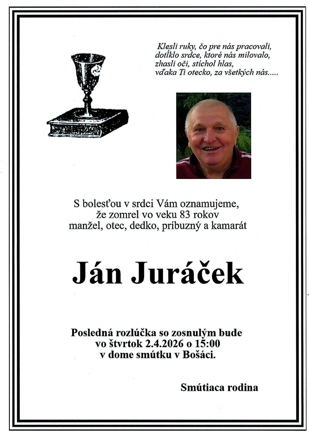S bolesťou v srdci Vám oznamujeme,že zomrel vo veku 83 rokov manžel, otec, dedko, príbuzný a kamarát                   Ján Juráček Posledná rozlúčka so zosnulým bude vo štvrtok 2.4.2026 o 15:00 v dome smútku v Bošáci. Smútiaca rodina.
