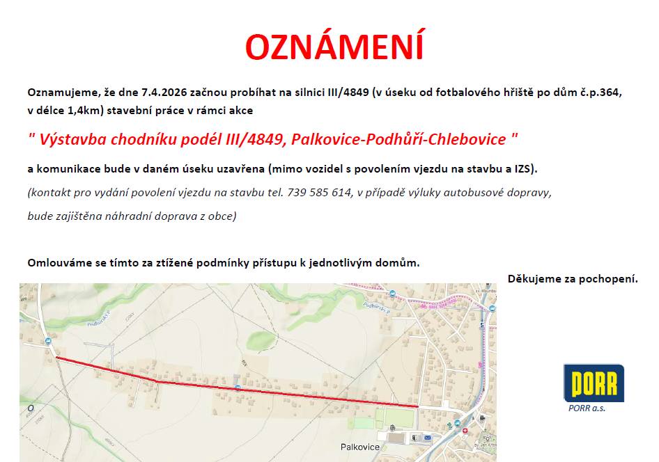 Dovolujeme si Vám oznámit, že dne 7. 4. 2026 začnou probíhat na silnici III/4849 (v úseku od fotbalového hřiště po dům Palkovice č.p. 364, v délce 1,4 km) stavební práce v rámci akce "Výstavba chodníku podél III/4849, Palkovice-Podhůří-Chlebovice" a komunikace bude v daném úseku uzavřena (mimo vozidel s povolením vjezdu na stavbu a IZS). V případě výluky autobusové dopravy, bude zajištěna náhradní doprava z obce. Kontakt pro vydání povolení vjezdu na stavbu tel. č. 739 585 614. Omlouváme se tímto za ztížené podmínky přístupu k jednotlivým domům.