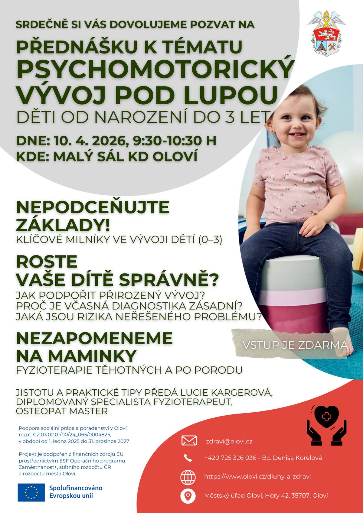 Dovolujeme si Vás, dne 10. dubna 2026 od 9:30 hodin, srdečně pozvat na Přednášku na téma “Psychomotorický vývoj pod lupou-děti od narození do 3 let" Přednáška je určena pro maminky, babičky, chůvy, pedagogy předškolního vzdělávání nebo kohokoliv, komu není správný vývoj dětí lhostejný.  Dozvíte se důležitost včasné diagnostiky, jak podpořit správný vývoj i negativní dopady přehlížení varovných signálů.  Přednáškou provede Lucie Kargerová, diplomovaný specialista fyzioterapeut, osteopat master.  Více info v přiloženém plakátku.  Vstup je ZDARMA.  zdravi@olovi.cz +420 725 326 036