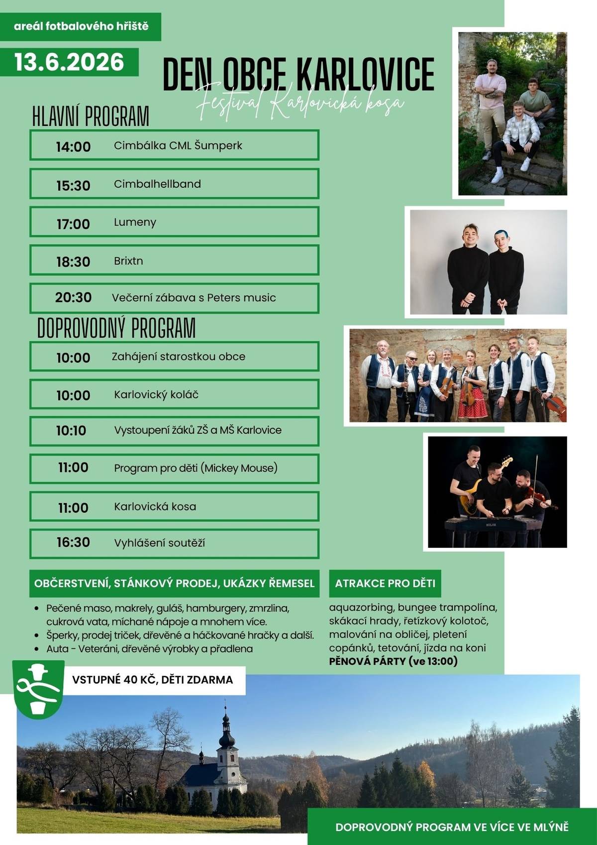 Obec Karlovice vás srdečně zve na Den obce Karlovice a Festival Karlovická kosa. 📅 Kdy: 13. června 2026 📍 Kde: areál fotbalového hřiště Čeká vás den plný hudby, zábavy a skvělé atmosféry pro celou rodinu. 🎶 Hlavní program:  14:00 Cimbálka CML Šumperk 15:30 Cimbalhellband 17:00 Lumeny 18:30 Brixtn 20:30 Večerní zábava s Peters music  🎉 Doprovodný program:  10:00 slavnostní zahájení starostkou obce 10:00 Karlovický koláč 10:10 vystoupení dětí ze ZŠ a MŠ 11:00 program pro děti (Mickey Mouse) 11:00 Karlovická kosa 16:30 vyhlášení soutěží  👨👩👧👦 Pro děti: - aquazorbing, bungee trampolína, skákací hrady, řetízkový kolotoč, malování na obličej, jízda na koni a další atrakce ➡️ pěnová párty ve 13:00! 🍔 Občerstvení a stánky: - bohatá nabídka jídla a nápojů, řemeslné výrobky, šperky, hračky i ukázky tradičních řemesel. 🎟️ Vstupné: 40 Kč, děti zdarma Přijďte si užít pohodový den plný hudby, tradic a dobré nálady. Těšíme se na vás!