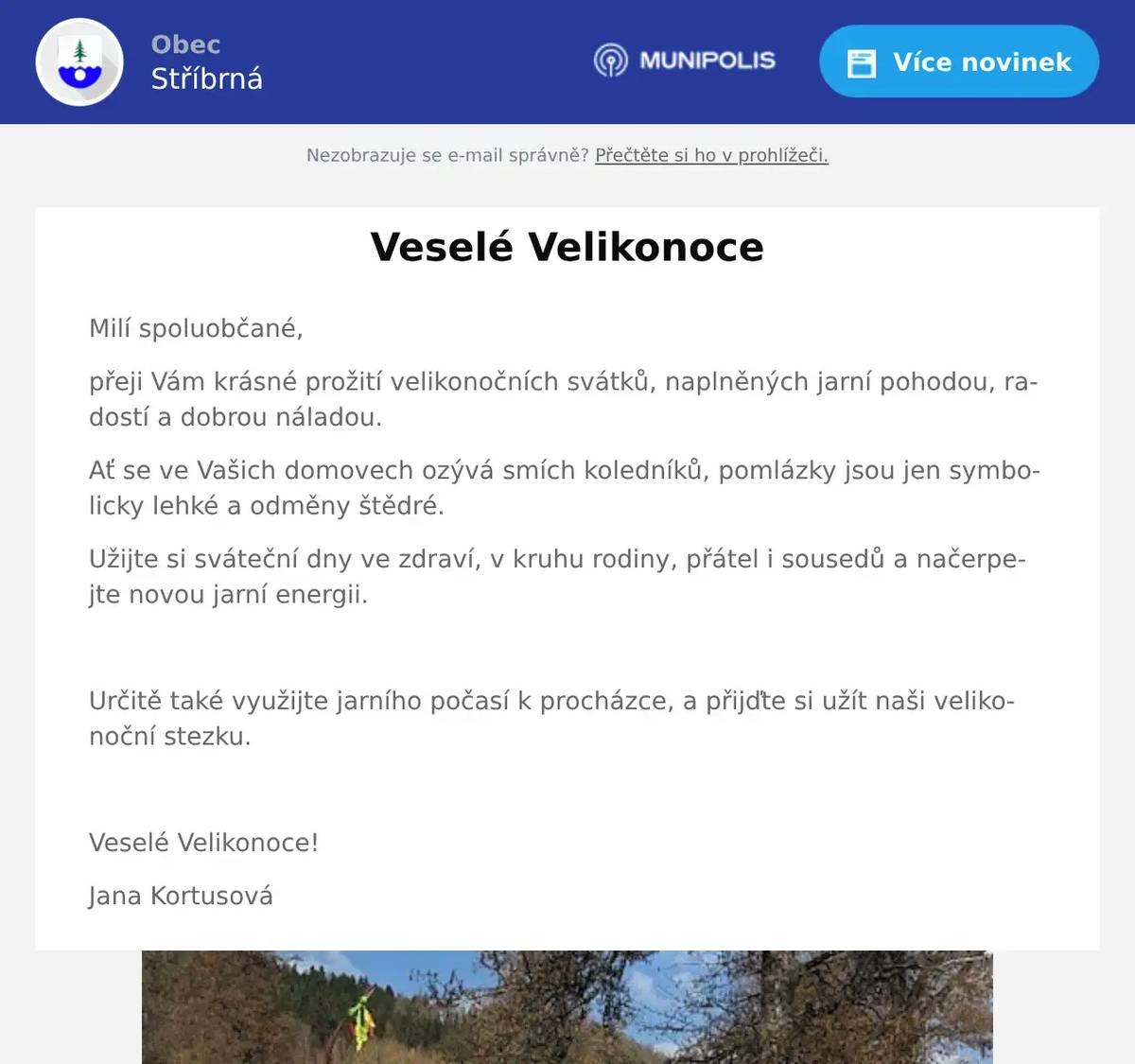 Milí spoluobčané, přeji Vám krásné prožití velikonočních svátků, naplněných jarní pohodou, radostí a dobrou náladou. Ať se ve Vašich domovech ozývá smích koledníků, pomlázky jsou jen symbolicky lehké a odměny štědré. Užijte si sváteční dny ve zdraví, v kruhu rodiny, přátel i sousedů a načerpejte novou jarní energii.  Určitě také využijte jarního počasí k procházce, a přijďte si užít naši velikonoční stezku.  Veselé Velikonoce! Jana Kortusová