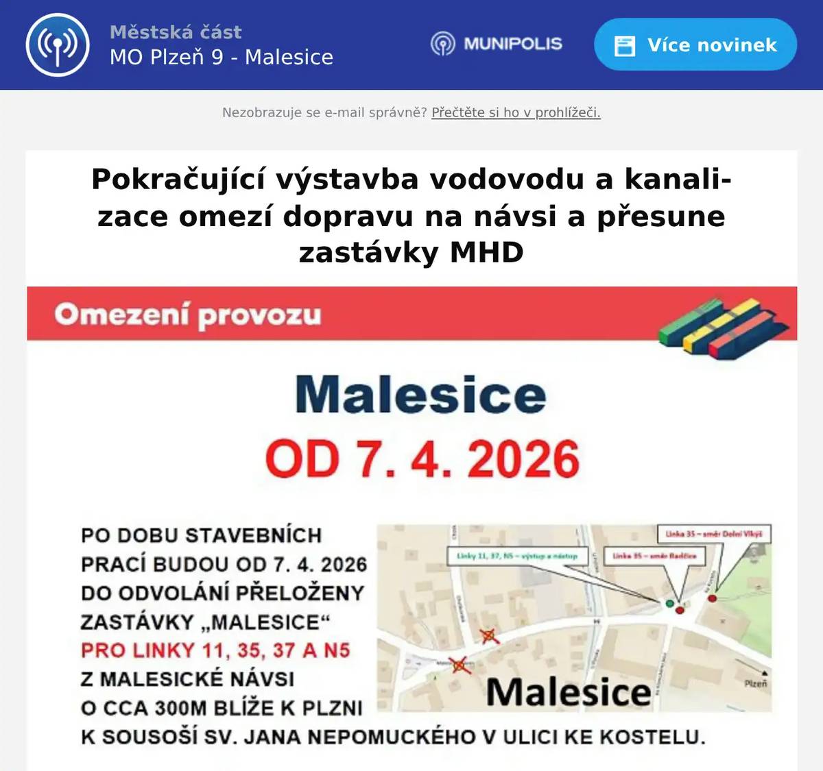 Pokračující výstavba vodovodu a kanalizace přinese od úterý 7. dubna na dobu několika měsíců změnu pro všechny cestující veřejnou dopravou v Malesicích.Pokládka vodovodního i kanalizačního potrubí bude probíhat na Malesické návsi ve směru od křižovatky s ulicí U Potoka po ulici Mlýnskou a dále do ulice Ke Mži.Automobilový provoz zde bude sveden do jednoho jízdního pruhu a řízen světelnou signalizací, vynuceno je však přemístění zastávek MHD do provizorního prostoru k soše sv. Jana Nepomuckého.Na tomto místě budou zřízeny nástupní i výstupní zastávky všech linek MHD č. 11, 35, 37 i autobusů IDPK (Arriva).Doba opatření se bude odvíjet od průběhu stavebních prací i případných komplikací, které nelze v prostoru předem vyloučit. Limitní termín se předpokládá do zahájení nového školního roku, tedy do 1. září 2026.Pro bezproblémové otáčení autobusů v omezeném prostoru je pro celé prostranství kolem sochy sv. Jana Nepomuckého od 7. dubna 2026 stanoven zákaz stání všech vozidel (s výjimkou MHD).Děkuji za pochopení a respektování omezeníAleš Tolar, starosta MO
