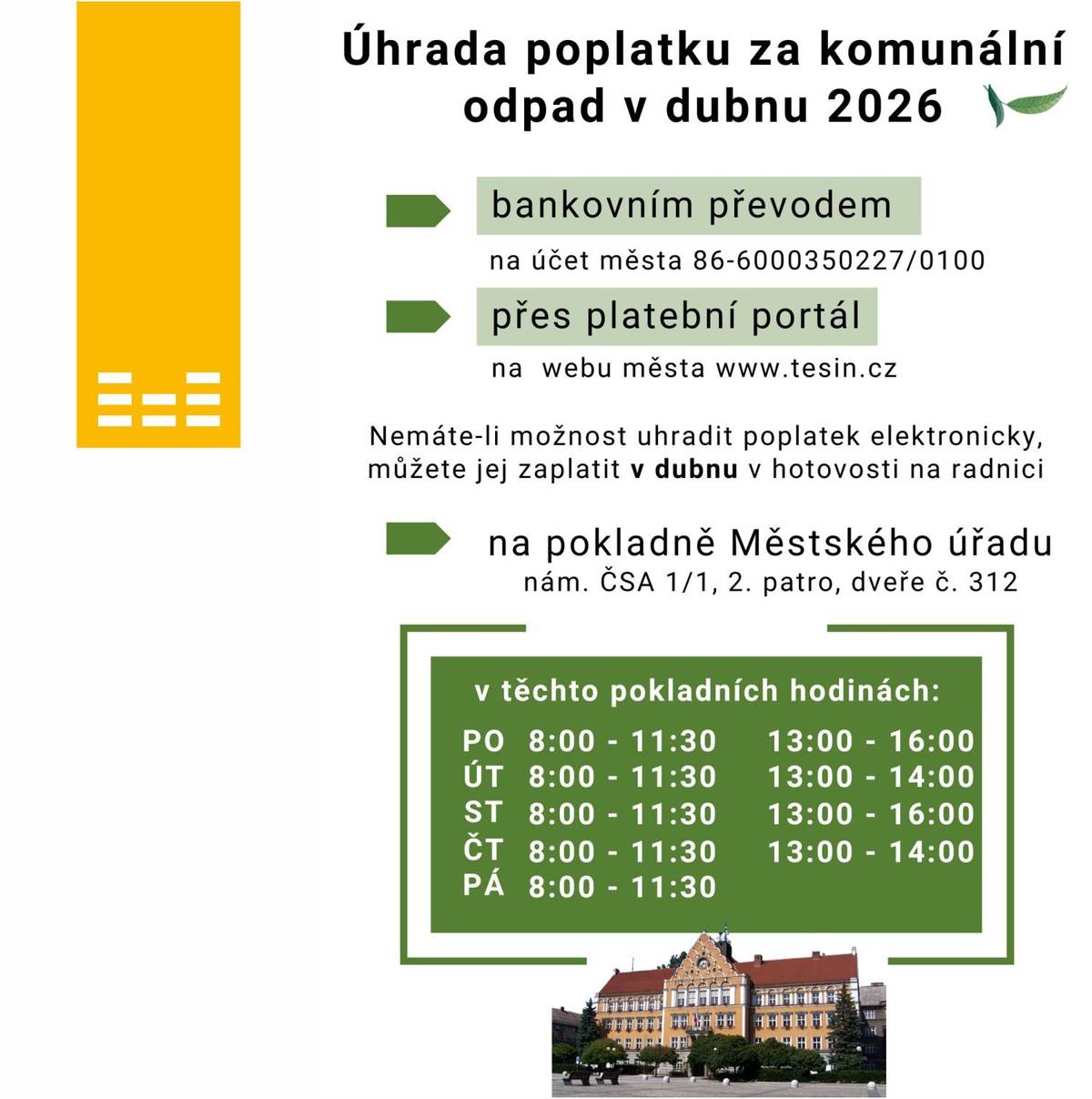 Rádi bychom vám připomněli blížící se termín splatnosti poplatku za komunální odpad, který je stanoven na 30. dubna 2026. Občanům, kteří městu poskytli svou e-mailovou adresu a zvolili si roční nebo pololetní frekvenci splátek, zašleme začátkem dubna podklady k platbě. E-mail bude obsahovat veškeré potřebné údaje včetně QR kódu, který vám umožní provést platbu rychle a bez chyb. Pokud byste potřebovali podrobnější informace, naleznete je na webových stránkách města www.tesin.cz v sekci „Finance, dotace, poplatky“ pod záložkou „Místní poplatek za komunální odpad“. Informace jsou rovněž zveřejněny v aktuálním vydání Těšínských listů č. 4 na straně 8. Poplatek můžete uhradit těmito způsoby: •    bankovním převodem na odpadový účet města 86-6000350227/0100 s použitím přiděleného variabilního symbolu, •    kartou prostřednictvím platebního portálu na webu města Český Těšín (rovněž s použitím přiděleného variabilního symbolu) https://portal.tesin.cz/zpo/platby,  •    v hotovosti na hlavní pokladně Městského úřadu, která je ve 2. patře radnice a bude otevřena pro občany v měsíci dubnu, pokladní hodiny jsou uvedeny na přiloženém letáčku. Občanů, kteří platí poplatek čtvrtletně prostřednictvím SIPO, se informace o způsobu úhrady netýká.